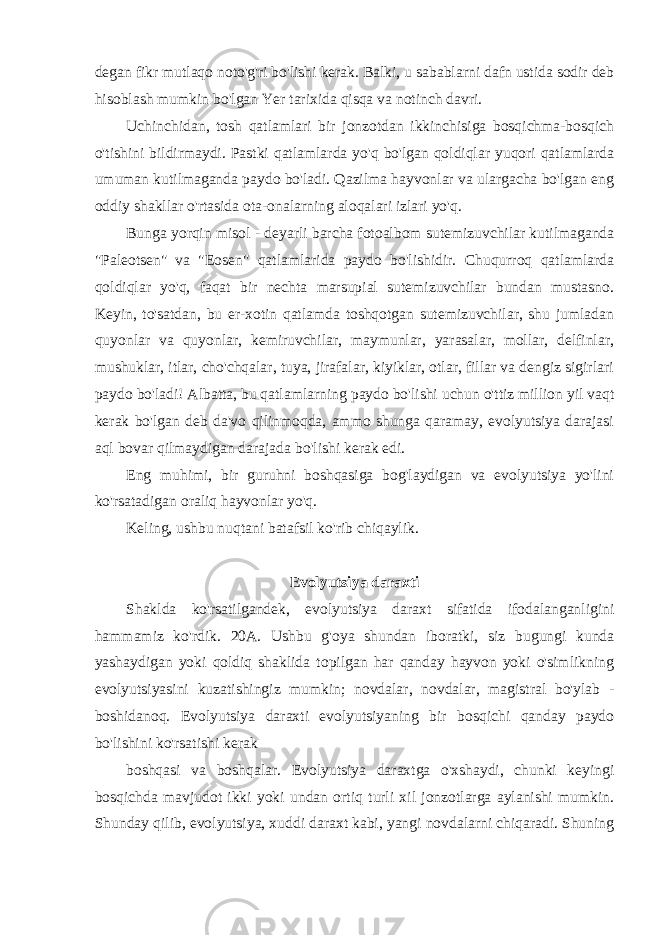 degan fikr mutlaqo noto&#39;g&#39;ri bo&#39;lishi kerak. Balki, u sabablarni dafn ustida sodir deb hisoblash mumkin bo&#39;lgan Yer tarixida qisqa va notinch davri. Uchinchidan, tosh qatlamlari bir jonzotdan ikkinchisiga bosqichma-bosqich o&#39;tishini bildirmaydi. Pastki qatlamlarda yo&#39;q bo&#39;lgan qoldiqlar yuqori qatlamlarda umuman kutilmaganda paydo bo&#39;ladi. Qazilma hayvonlar va ulargacha bo&#39;lgan eng oddiy shakllar o&#39;rtasida ota-onalarning aloqalari izlari yo&#39;q. Bunga yorqin misol - deyarli barcha fotoalbom sutemizuvchilar kutilmaganda &#34;Paleotsen&#34; va &#34;Eosen&#34; qatlamlarida paydo bo&#39;lishidir. Chuqurroq qatlamlarda qoldiqlar yo&#39;q, faqat bir nechta marsupial sutemizuvchilar bundan mustasno. Keyin, to&#39;satdan, bu er-xotin qatlamda toshqotgan sutemizuvchilar, shu jumladan quyonlar va quyonlar, kemiruvchilar, maymunlar, yarasalar, mollar, delfinlar, mushuklar, itlar, cho&#39;chqalar, tuya, jirafalar, kiyiklar, otlar, fillar va dengiz sigirlari paydo bo&#39;ladi! Albatta, bu qatlamlarning paydo bo&#39;lishi uchun o&#39;ttiz million yil vaqt kerak bo&#39;lgan deb da&#39;vo qilinmoqda, ammo shunga qaramay, evolyutsiya darajasi aql bovar qilmaydigan darajada bo&#39;lishi kerak edi. Eng muhimi, bir guruhni boshqasiga bog&#39;laydigan va evolyutsiya yo&#39;lini ko&#39;rsatadigan oraliq hayvonlar yo&#39;q. Keling, ushbu nuqtani batafsil ko&#39;rib chiqaylik. Evolyutsiya daraxti Shaklda ko&#39;rsatilgandek, evolyutsiya daraxt sifatida ifodalanganligini hammamiz ko&#39;rdik. 20A. Ushbu g&#39;oya shundan iboratki, siz bugungi kunda yashaydigan yoki qoldiq shaklida topilgan har qanday hayvon yoki o&#39;simlikning evolyutsiyasini kuzatishingiz mumkin; novdalar, novdalar, magistral bo&#39;ylab - boshidanoq. Evolyutsiya daraxti evolyutsiyaning bir bosqichi qanday paydo bo&#39;lishini ko&#39;rsatishi kerak boshqasi va boshqalar. Evolyutsiya daraxtga o&#39;xshaydi, chunki keyingi bosqichda mavjudot ikki yoki undan ortiq turli xil jonzotlarga aylanishi mumkin. Shunday qilib, evolyutsiya, xuddi daraxt kabi, yangi novdalarni chiqaradi. Shuning 