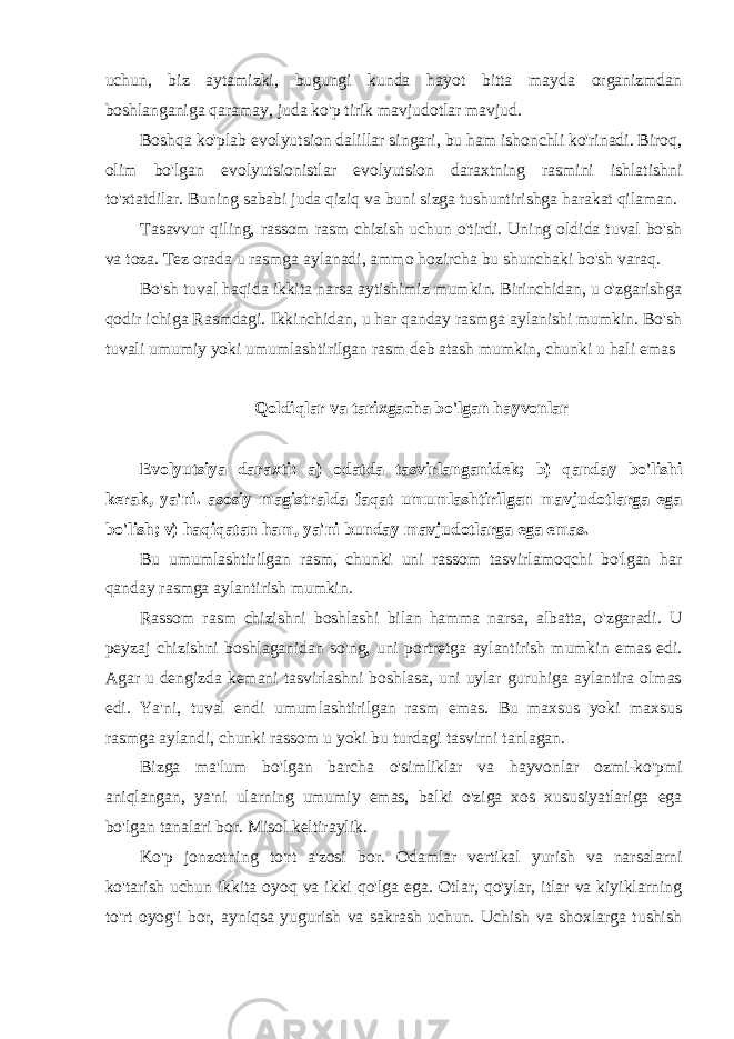 uchun, biz aytamizki, bugungi kunda hayot bitta mayda organizmdan boshlanganiga qaramay, juda ko&#39;p tirik mavjudotlar mavjud. Boshqa ko&#39;plab evolyutsion dalillar singari, bu ham ishonchli ko&#39;rinadi. Biroq, olim bo&#39;lgan evolyutsionistlar evolyutsion daraxtning rasmini ishlatishni to&#39;xtatdilar. Buning sababi juda qiziq va buni sizga tushuntirishga harakat qilaman. Tasavvur qiling, rassom rasm chizish uchun o&#39;tirdi. Uning oldida tuval bo&#39;sh va toza. Tez orada u rasmga aylanadi, ammo hozircha bu shunchaki bo&#39;sh varaq. Bo&#39;sh tuval haqida ikkita narsa aytishimiz mumkin. Birinchidan, u o&#39;zgarishga qodir ichiga Rasmdagi. Ikkinchidan, u har qanday rasmga aylanishi mumkin. Bo&#39;sh tuvali umumiy yoki umumlashtirilgan rasm deb atash mumkin, chunki u hali emas Qoldiqlar va tarixgacha bo&#39;lgan hayvonlar Evolyutsiya daraxti: a) odatda tasvirlanganidek; b) qanday bo&#39;lishi kerak, ya&#39;ni. asosiy magistralda faqat umumlashtirilgan mavjudotlarga ega bo&#39;lish; v) haqiqatan ham, ya&#39;ni bunday mavjudotlarga ega emas. Bu umumlashtirilgan rasm, chunki uni rassom tasvirlamoqchi bo&#39;lgan har qanday rasmga aylantirish mumkin. Rassom rasm chizishni boshlashi bilan hamma narsa, albatta, o&#39;zgaradi. U peyzaj chizishni boshlaganidan so&#39;ng, uni portretga aylantirish mumkin emas edi. Agar u dengizda kemani tasvirlashni boshlasa, uni uylar guruhiga aylantira olmas edi. Ya&#39;ni, tuval endi umumlashtirilgan rasm emas. Bu maxsus yoki maxsus rasmga aylandi, chunki rassom u yoki bu turdagi tasvirni tanlagan. Bizga ma&#39;lum bo&#39;lgan barcha o&#39;simliklar va hayvonlar ozmi-ko&#39;pmi aniqlangan, ya&#39;ni ularning umumiy emas, balki o&#39;ziga xos xususiyatlariga ega bo&#39;lgan tanalari bor. Misol keltiraylik. Ko&#39;p jonzotning to&#39;rt a&#39;zosi bor. Odamlar vertikal yurish va narsalarni ko&#39;tarish uchun ikkita oyoq va ikki qo&#39;lga ega. Otlar, qo&#39;ylar, itlar va kiyiklarning to&#39;rt oyog&#39;i bor, ayniqsa yugurish va sakrash uchun. Uchish va shoxlarga tushish 