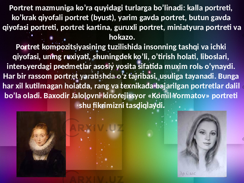 Portret mazmuniga ko’ra quyidagi turlarga bo’linadi: kalla portreti, ko’krak qiyofali portret (byust), yarim gavda portret, butun gavda qiyofasi portreti, portret kartina, guruxli portret, miniatyura portreti va hokazo. Portret kompozitsiyasining tuzilishida insonning tashqi va ichki qiyofasi, uning ruxiyati, shuningdek ko’li, o’tirish holati, liboslari, interьyerdagi predmetlar asosiy vosita sifatida muxim rolь o’ynaydi. Har bir rassom portret yaratishda o’z tajribasi, usuliga tayanadi. Bunga har xil kutilmagan holatda, rang va texnikada bajarilgan portretlar dalil bo’la oladi. Baxodir Jalolovni kinorejissyor «Komil Yormatov» portreti shu fikrimizni tasdiqlaydi. 