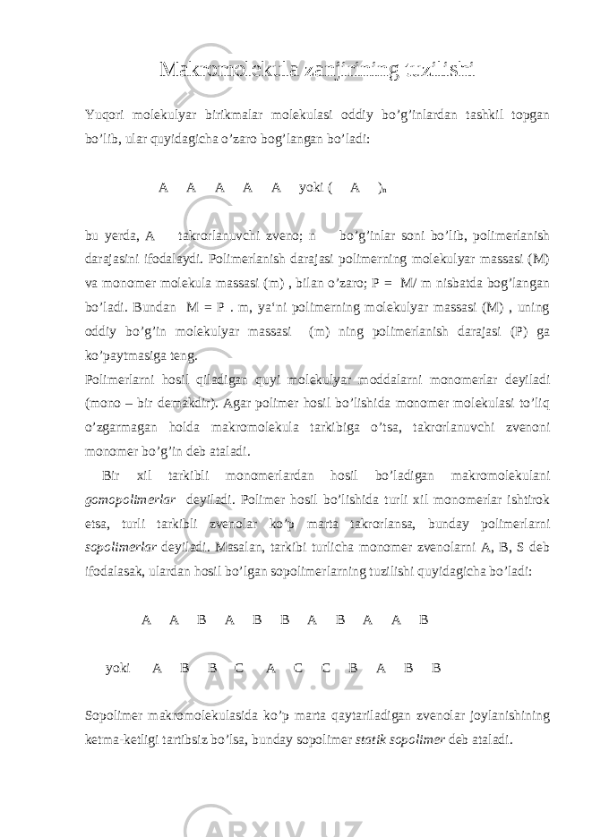 Makromolekula zanjirining tuzilishi Yuqori molekulyar birikmalar molekulasi oddiy bo’g’inlardan tashkil topgan bo’lib, ular quyidagicha o’zaro bog’langan bo’ladi:  A  A  A  A  A  yoki (  A  ) n bu yerda, A  takrorlanuvchi zveno; n  bo’g’inlar soni bo’lib, polimerlanish darajasini ifodalaydi. Polimerlanish darajasi polimerning molekulyar massasi (M) va monomer molekula massasi (m) , bilan o’zaro; P = M/ m nisbatda bog’langan bo’ladi. Bundan M = P . m, ya‘ni polimerning molekulyar massasi (M) , uning oddiy bo’g’in molekulyar massasi (m) ning polimerlanish darajasi (P) ga ko’paytmasiga teng. Polimerlarni hosil qiladigan quyi molekulyar moddalarni monomerlar deyiladi (mono – bir demakdir). Agar polimer hosil bo’lishida monomer molekulasi to’liq o’zgarmagan holda makromolekula tarkibiga o’tsa, takrorlanuvchi zvenoni monomer bo’g’in deb ataladi. Bir xil tarkibli monomerlardan hosil bo’ladigan makromolekulani gomopolimerlar deyiladi. Polimer hosil bo’lishida turli xil monomerlar ishtirok etsa, turli tarkibli zvenolar ko’p marta takrorlansa, bunday polimerlarni sopolimerlar deyiladi. Masalan, tarkibi turlicha monomer zvenolarni A, B, S deb ifodalasak, ulardan hosil bo’lgan sopolimerlarning tuzilishi quyidagicha bo’ladi:  A  A  B  A  B  B  A  B  A  A  B  yoki  A  B  B  C  A  C  C  B  A  B  B  Sopolimer makromolekulasida ko’p marta qaytariladigan zvenolar joylanishining ketma-ketligi tartibsiz bo’lsa, bunday sopolimer statik sopolimer deb ataladi. 