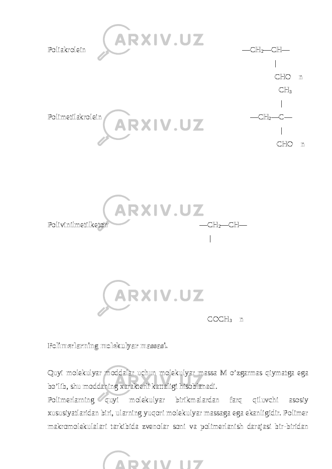 Poliakrolein —CH 2 —CH— | CHO n CH 3 | Polimetilakrolein —CH 2 —C— | CHO n Polivinilmetilketon —CH 2 —CH— | COCH 3 n Polimerlarning molekulyar massasi. Quyi molekulyar moddalar uchun molekulyar massa M o’zgarmas qiymatga ega bo’lib, shu moddaning xarakterli kattaligi hisoblanadi. Polimerlarning quyi molekulyar birikmalardan farq qiluvchi asosiy xususiyatlaridan biri, ularning yuqori molekulyar massaga ega ekanligidir. Polimer makromolekulalari tarkibida zvenolar soni va polimerlanish darajasi bir-biridan 