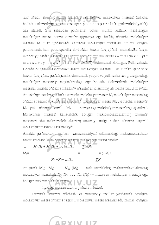farq qiladi, shuning uchun ularning uzunligi va molekulyar massasi turlicha bo’ladi. Polimerlarga xos bu xususiyat p o l i d i s p e r s l i k (polimolekulyarlik) deb ataladi. Shu sababdan polimerlar uchun muhim kattalik hisoblangan molekulyar massa doimo o’rtacha qiymatga ega bo’lib, o’rtacha molekulyar massani M bilan ifodalanadi. O’rtacha molekulyar massalari bir xil bo’lgan polimerlarda ham polidisperslik bir-biridan keskin farq qilishi mumkin.Bu farqni miqdoriy jihatdan xarakterlash uchun ikkinchi muhim kattalik – m o l ye k u l ya r m a s s a v i y t a q s i m l a n i sh (MMT) tushunchasi kiritilgan. Polimerlarda alohida olingan makromolekulalarni molekulyar massasi bir-biridan qanchalik keskin farq qilsa, polidisperslik shunchalik yuqori va polimerlar keng chegaradagi molekulyar massaviy taqsimlanishga ega bo’ladi. Polimerlarda molekulyar massalar orasida o’rtacha miqdoriy nisbatni aniqlashning bir necha uslubi mavjud. Bu uslubga asoslangan holda o’rtacha molekulyar massa M, molekulyar massaning o’rtacha raqami yoki o’rtacha raqamli molekulyar massa M n , o’rtacha massaviy M ω yoki o’rtacha vaznli M ƶ  nomga ega molekulyar massalarga ajratiladi. Molekulyar massasi katta-kichik bo’lgan makromolekulalarning umumiy massasini shu makromolekulalarning umumiy soniga nisbati o’rtacha raqamli molekulyar massani xarakterlaydi. Amalda polimerlarni ma‘lum kontsentratsiyali eritmasidagi makromolekulalar sonini aniqlash bilan o’rtacha raqamli molekulyar massa topiladi. ― M 1 N 1 + M 2 N 2 + … M m N m ∑M i N i M n =-------------------------------------- = ------------- = ∑ M i n i N 1 +N 2 + …N m ∑N i Bu yerda M 1 ; M 2 ; . . . M m (M j ) --- turli uzunlikdagi makromolekulalarning molekulyar massalari; N 1 : N 2 : . . . N m (N j ) --- muayyan molekulyar massaga ega bo’lgan makromolekulalar soni, tipidagi molekulalarning nisbiy miqdori. Osmotik bosimni o’lchash va ximiyaviy usullar yordamida topilgan molekulyar massa o’rtacha raqamli molekulyar massa hisoblanadi, chunki topilgan 