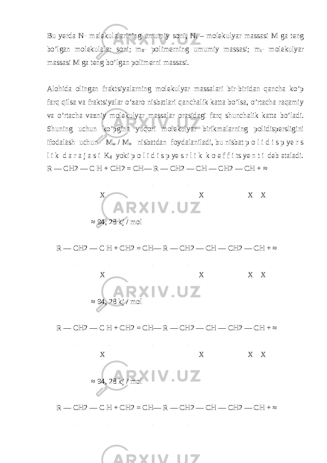 Bu yerda N- malekulalarining umumiy soni, N i – molekulyar massasi M ga teng bo’lgan molekulalar soni; m 0 - polimerning umumiy massasi; m i - molekulyar massasi M ga teng bo’lgan polimerni massasi. Alohida olingan fraktsiyalarning molekulyar massalari bir-biridan qancha ko’p farq qilsa va fraktsiyalar o’zaro nisbatlari qanchalik katta bo’lsa, o’rtacha raqamiy va o’rtacha vazniy molekulyar massalar orasidagi farq shunchalik katta bo’ladi. Shuning uchun ko’pgina yuqori molekulyar birikmalarning polidispersligini ifodalash uchun M ω / M n nisbatdan foydalaniladi, bu nisbat p o l i d i s p ye r s l i k d a r a j a s i K d yoki p o l i d i s p ye s r l i k k o e f f i ts ye n t i deb ataladi. R — CH2 — C H + CH2 = CH— R — CH2 — CH — CH2 — CH + ≈ | | | | X X X X ≈ 94, 28 kj / mol R — CH2 — C H + CH2 = CH— R — CH2 — CH — CH2 — CH + ≈ | | | | X X X X ≈ 94, 28 kj / mol R — CH2 — C H + CH2 = CH— R — CH2 — CH — CH2 — CH + ≈ | | | | X X X X ≈ 94, 28 kj / mol R — CH2 — C H + CH2 = CH— R — CH2 — CH — CH2 — CH + ≈ | | | | 