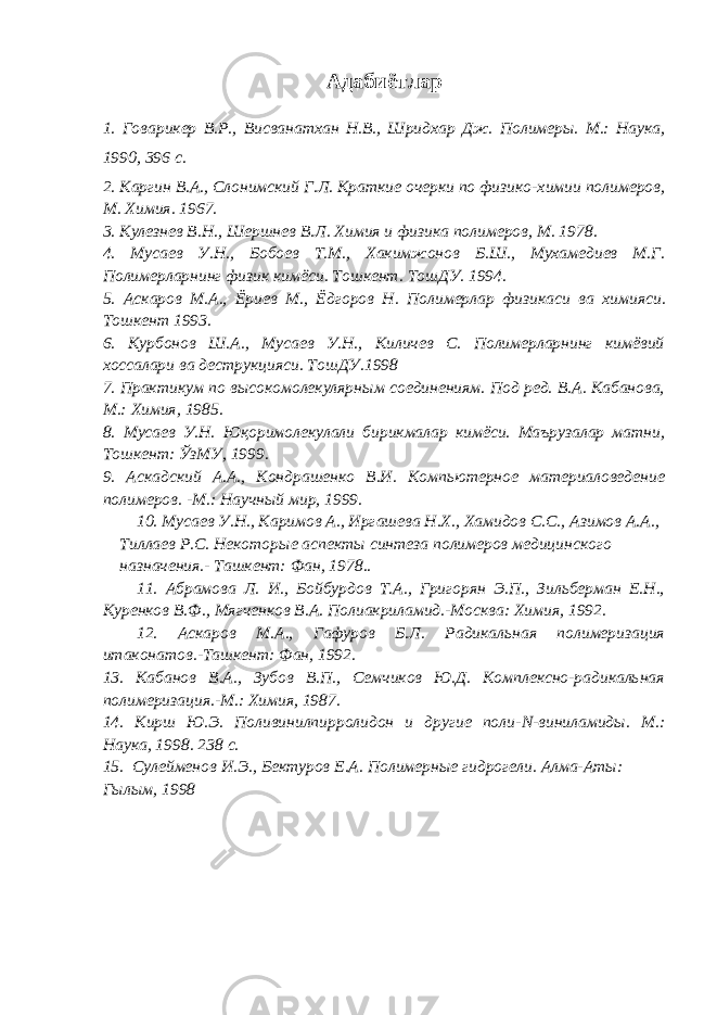 A дабиётлар 1. Говарикер В.Р., Висванатхан Н.В., Шридхар Дж. Полимеры. М.: Наука, 1990, 396 с. 2 . Каргин В.А., Слонимский Г.Л. Краткие очерки по физико-х ими и полимеров, М. Химия. 1967. 3. Кулезнев В. Н. , Шерш не в В.Л . Химия и физика полимеров, М. 1978. 4 . М у саев У.Н., Б о б ое в Т.М. , Хакимжонов Б.Ш., Мухамедиев М.Г. Полимерларнинг физик кимёси. Т о шкент. ТошДУ. 1994. 5 . Аскаров М.А., Ёриев М., Ёдгоров Н. Полимерлар физикаси ва химияси. Тошкент 1993. 6 . Курбонов Ш.А., Мусаев У.Н., Киличев С. Полимерларнинг кимёвий хоссалари ва деструкцияси. ТошДУ.1998 7 . Практикум по высокомолекулярным соединениям. Под ред. В.А. Кабанова, М.: Химия, 1985. 8 . Мусаев У.Н. Ю қ оримолекулали бирикмалар кимёси. Маърузалар матни, Тошкент: ЎзМУ, 1999. 9 . Аскадский А.А., Кондрашенко В.И. Компьютерное материаловедение полимеров. -М.: Научный мир, 1999. 10 . Мусаев У.Н., Каримов А., Иргашева Н.Х., Хамидов С.С., Азимов А.А., Тиллаев Р.С. Некоторые аспекты синтеза полимеров медицинского назначения.- Ташкент: Фан, 1978.. 11. Абрамова Л. И., Бойбурдов Т.А., Григорян Э.П., Зильберман Е.Н., Куренков В.Ф., Мягченков В.А. Полиакриламид.-Москва: Химия, 1992. 12 . Аскаров М . А., Гафуров Б.Л. Радикальная полимеризация итаконатов.-Ташкент: Фан, 1992. 13 . Кабанов В.А., Зубов В.П., Семчиков Ю.Д. Комплексно-радикальная полимеризация.-М.: Химия, 1987. 14 . Кирш Ю.Э. Поливинилпирролидон и другие поли- N -виниламиды. М.: Наука, 1998. 238 с. 15. Сулейменов И.Э., Бектуров Е.А. Полимерные гидрогели. Алма-Аты: Гылым, 1998 