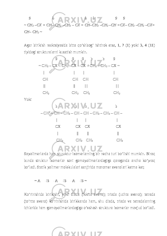  9 b b b 9 9 ~ CH 2 –CX = CH– CH 2 –CH 2 – CX = CH–CH 2 –CH 2 –CH =CX– CH 2 –CH 2 –CX= CH– CH 2 ~ Agar birikish reaktsiyasida bitta qo’shbog’ ishtirok etsa, 1, 2 (1) yoki 3, 4 (11) tipidagi strukturalarni kuzatish mumkin. 9 b 9 9 b b 9 ~ CH 2 – CX – CH 2 –CX – CX – CH 2 – CH 2 – CX ~ | | | | CH CH CH CH || || | | | | CH 2 CH 2 CH 2 CH 2 Yoki b b b b – CH 2 – CH – CH 2 – CH – CH – CH 2 – CH 2 – CH – | | | | CX CX CX CX | || || || CH 2 CH 2 CH 2 CH 2 Sopolimerlarda ham sturuktur izomerlarning bir necha turi bo’lishi mumkin. Biroq bunda struktur izomerlar soni gomopolimerlardagiga qaraganda ancha ko’proq bo’ladi. Statik polimer molekulalari zanjirida monomer zvenolari ketma-ket; ~ A ― B ― A ― B ― A ― B ~ Ko’rinishida birikishi, yoki diada (ikkita zveno); triada (uchta zveno); tetrada (to’rtta zveno) ko’rinishida birikkanda ham, shu diada, triada va tetradalarning ichlarida ham gomopolimerlardagiga o’xshash struktura izomerlar mavjud bo’ladi. 