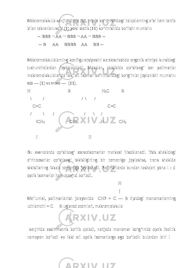 Makromolekula zanjiri diada (1), triada ko’rinishidagi halqalarning o’zi ham tartib bilan takrorlanuvchi (1) yoki statik (11) ko’rinishida bo’lishi mumkin: ∼ BBB ━ AA ━ BBB ━ AA ━ BBB ∼ ∼ B ─ AA ─ BBBB ─ AA ─ BB ∼ Makromolekulalarning konfiguratsiyasini xarakterlashda organik ximiya kursidagi tushunchalardan foydalaniladi. Masalan, tarkibida qo’shbog’ bor polimerlar makromolekulalarida ikki xil izomer ko’rinishidagi bo’g’inlar joylanishi mumkin: tsis — (1) va trans — (11). H R H 2 C R \ / / \ / C=C C=C / \ / / \ / \CH 2 CH 2 H CH 2 I II Bu zvenolarda qo’shbog’ stereoizomerlar markazi hisoblanadi. Tsis shakldagi o’rinbosarlar qo’shbog’ tekisligining bir tomoniga joylashsa, trans shaklda tekislikning ikkala tomoniga joylashadi. Polimerlarda bundan tashqari yana l : d optik izomerlar ham mavjud bo’ladi. H | Ma‘lumki, polimerlanish jarayonida CH2 = C — R tipidagi monomerlarning uchlamchi = C  R uglerod atomlari, makromolekula | H zanjirida assimmetrik bo’lib qoladi, natijada monomer bo’g’inida optik faollik namoyon bo’ladi va ikki xil optik izomerlarga ega b о ‘ladi: bulardan biri l  