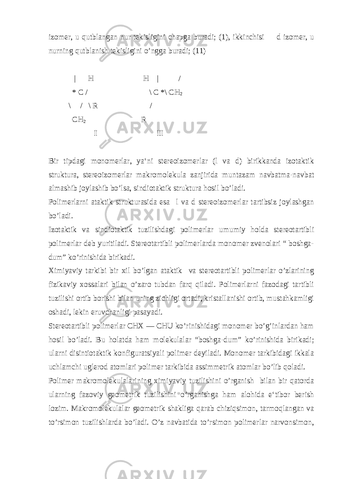 izomer, u qutblangan nur tekisligini chapga buradi; (1), ikkinchisi  d izomer, u nurning qutblanish tekisligini o’ngga buradi; (11) | H H | / * C / \ C *\ CH 2 \ / \ R / CH 2 R I II Bir tipdagi monomerlar, ya‘ni stereoizomerlar (l va d) birikkanda izotaktik struktura, stereoizomerlar makromolekula zanjirida muntazam navbatma-navbat almashib joylashib bo’lsa, sindiotaktik struktura hosil bo’ladi. Polimerlarni ataktik strukturasida esa l va d stereoizomerlar tartibsiz joylashgan bo’ladi. Izotaktik va sindiotaktik tuzilishdagi polimerlar umumiy holda stereotartibli polimerlar deb yuritiladi. Stereotartibli polimerlarda monomer zvenolari “ boshga- dum” ko’rinishida birikadi. Ximiyaviy tarkibi bir xil bo’lgan ataktik va stereotartibli polimerlar o’zlarining fizikaviy xossalari bilan o’zaro tubdan farq qiladi. Polimerlarni fazodagi tartibli tuzilishi ortib borishi bilan uning zichligi ortadi, kristallanishi ortib, mustahkamligi oshadi, lekin eruvchanligi pasayadi. Stereotartibli polimerlar CHX ― CHU ko’rinishidagi monomer bo’g’inlardan ham hosil bo’ladi. Bu holatda ham molekulalar “boshga-dum” ko’rinishida birikadi; ularni disintiotaktik konfiguratsiyali polimer deyiladi. Monomer tarkibidagi ikkala uchlamchi uglerod atomlari polimer tarkibida assimmetrik atomlar bo’lib qoladi. Polimer makromolekulalarining ximiyaviy tuzilishini o’rganish bilan bir qatorda ularning fazoviy geometrik tuzilishini o’rganishga ham alohida e‘tibor berish lozim. Makromolekulalar geometrik shakliga qarab chiziqsimon, tarmoqlangan va to’rsimon tuzilishlarda bo’ladi. O’z navbatida to’rsimon polimerlar narvonsimon, 