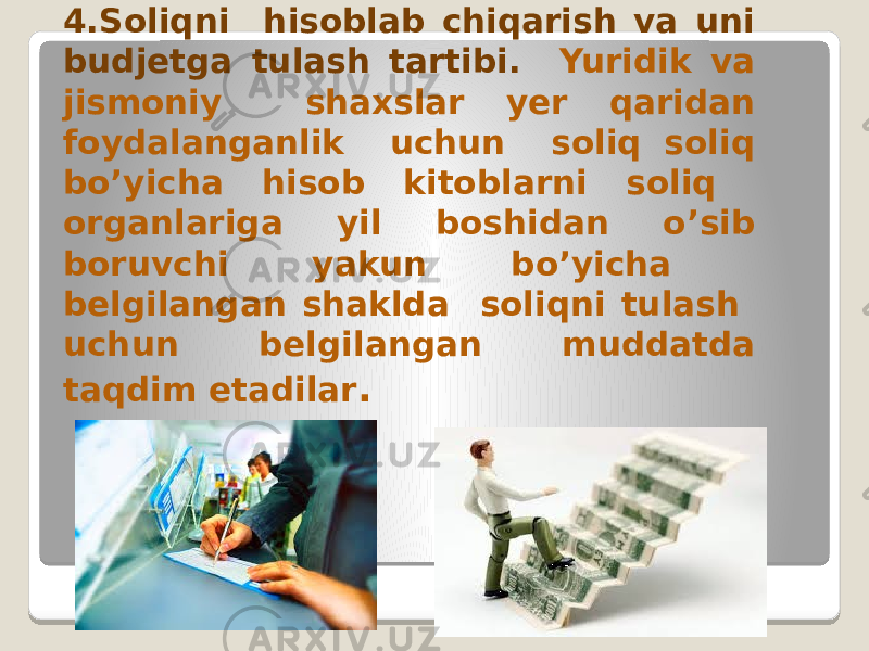 4.Soliqni hisoblab chiqarish va uni budjetga tulash tartibi. Yuridik va jismoniy shaxslar yer qaridan foydalanganlik uchun soliq soliq bo’yicha hisob kitoblarni soliq organlariga yil boshidan o’sib boruvchi yakun bo’yicha belgilangan shaklda soliqni tulash uchun belgilangan muddatda taqdim etadilar . 