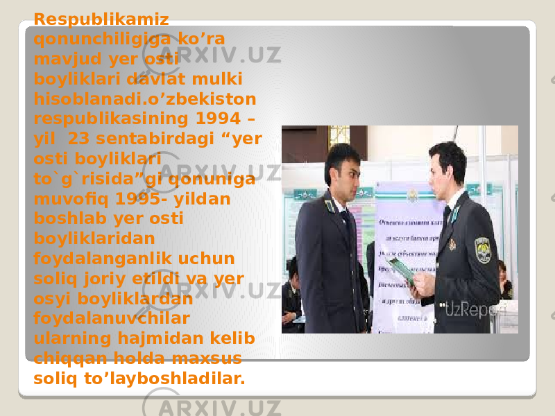 Respublikamiz qonunchiligiga ko’ra mavjud yer osti boyliklari davlat mulki hisoblanadi.o’zbekiston respublikasining 1994 – yil 23 sentabirdagi “yer osti boyliklari to`g`risida”gi qonuniga muvofiq 1995- yildan boshlab yer osti boyliklaridan foydalanganlik uchun soliq joriy etildi va yer osyi boyliklardan foydalanuvchilar ularning hajmidan kelib chiqqan holda maxsus soliq to’layboshladilar. 