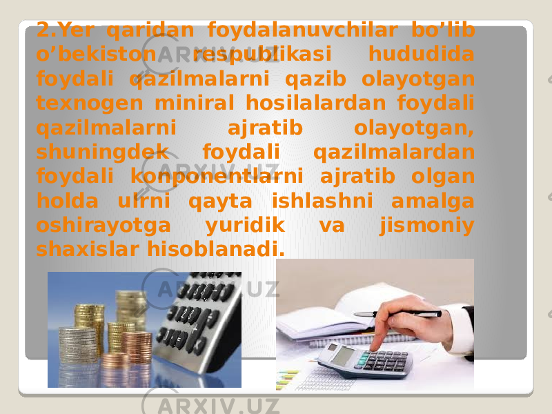 2.Yer qaridan foydalanuvchilar bo’lib o’bekiston respublikasi hududida foydali qazilmalarni qazib olayotgan texnogen miniral hosilalardan foydali qazilmalarni ajratib olayotgan, shuningdek foydali qazilmalardan foydali konponentlarni ajratib olgan holda ulrni qayta ishlashni amalga oshirayotga yuridik va jismoniy shaxislar hisoblanadi. 