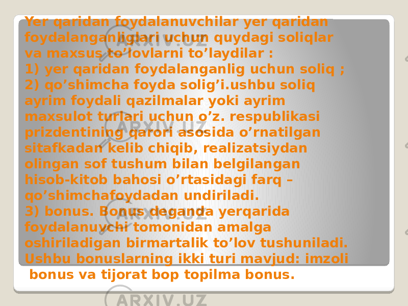 Yer qaridan foydalanuvchilar yer qaridan foydalanganliglari uchun quydagi soliqlar va maxsus to’lovlarni to’laydilar : 1) yer qaridan foydalanganlig uchun soliq ; 2) qo’shimcha foyda solig’i.ushbu soliq ayrim foydali qazilmalar yoki ayrim maxsulot turlari uchun o’z. respublikasi prizdentining qarori asosida o’rnatilgan sitafkadan kelib chiqib, realizatsiydan olingan sof tushum bilan belgilangan hisob-kitob bahosi o’rtasidagi farq – qo’shimchafoydadan undiriladi. 3) bonus. Bonus deganda yerqarida foydalanuvchi tomonidan amalga oshiriladigan birmartalik to’lov tushuniladi. Ushbu bonuslarning ikki turi mavjud: imzoli bonus va tijorat bop topilma bonus. 