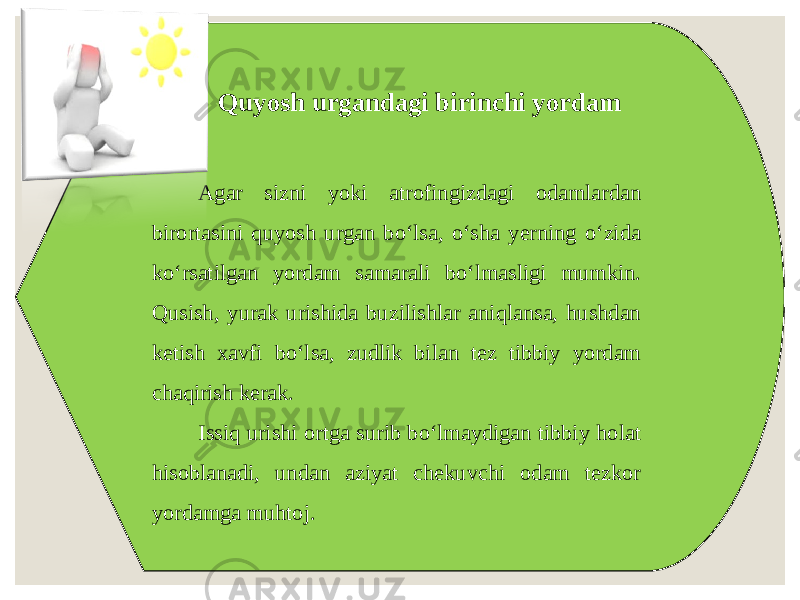 Quyosh urgandagi birinchi yordam Agar sizni yoki atrofingizdagi odamlardan birortasini quyosh urgan bo‘lsa, o‘sha yerning o‘zida ko‘rsatilgan yordam samarali bo‘lmasligi mumkin. Qusish, yurak urishida buzilishlar aniqlansa, hushdan ketish xavfi bo‘lsa, zudlik bilan tez tibbiy yordam chaqirish kerak. Issiq urishi ortga surib bo‘lmaydigan tibbiy holat hisoblanadi, undan aziyat chekuvchi odam tezkor yordamga muhtoj. 