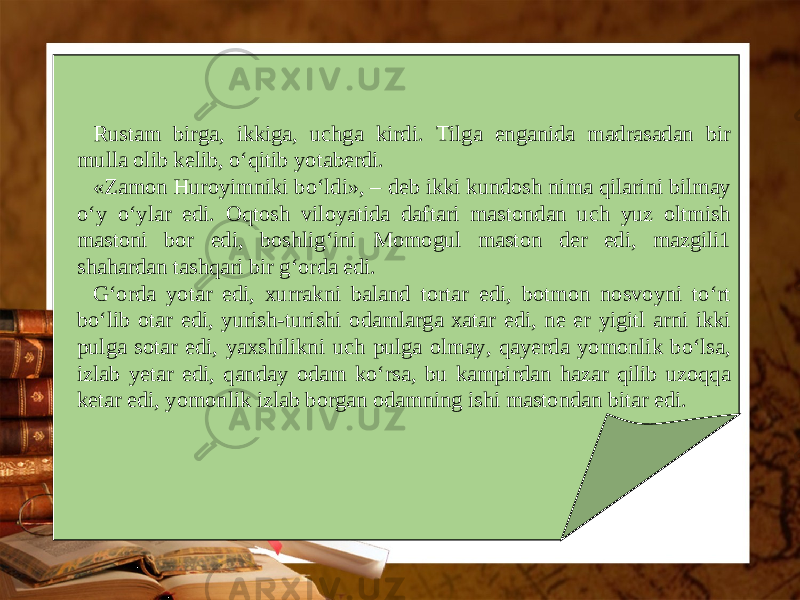 Rustam birga, ikkiga, uchga kirdi. Tilga enganida madrasadan bir mulla olib kelib, o‘qitib yotaberdi. «Zamon Huroyimniki bo‘ldi», – deb ikki kundosh nima qilarini bilmay o‘y o‘ylar edi. Oqtosh viloyatida daftari mastondan uch yuz oltmish mastoni bor edi, boshlig‘ini Momogul maston der edi, mazgili1 shahardan tashqari bir g‘orda edi. G‘orda yotar edi, xurrakni baland tortar edi, botmon nosvoyni to‘rt bo‘lib otar edi, yurish-turishi odamlarga xatar edi, ne er yigitl arni ikki pulga sotar edi, yaxshilikni uch pulga olmay, qayerda yomonlik bo‘lsa, izlab yetar edi, qanday odam ko‘rsa, bu kampirdan hazar qilib uzoqqa ketar edi, yomonlik izlab borgan odamning ishi mastondan bitar edi. 