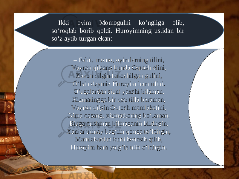 Ikki oyim Momogulni ko‘ngliga olib, so‘roqlab borib qoldi. Huroyimning ustidan bir so‘z aytib turgan ekan: – Eshit, momo, oyimlarning tilini, Vayron qilsang bunda Oqtosh elini, Xazon qilgin tar ochilgan gulini, O‘lsin deymiz Huroyim ham ulini. O‘zgalardan sizni yaxshi bilaman, Xizmatingga bir qop tilla beraman, Vayron qilgin Oqtosh mamlakatini, Nima desang, xizmatkoring bo‘laman. Bizga dushman bilmaganin bildirgin, Xanjar urmay bag‘rin qonga to‘ldirgin, Mamlakatdan buni benasib qilib, Huroyim ham yolg‘iz ulin o‘ldirgin. 