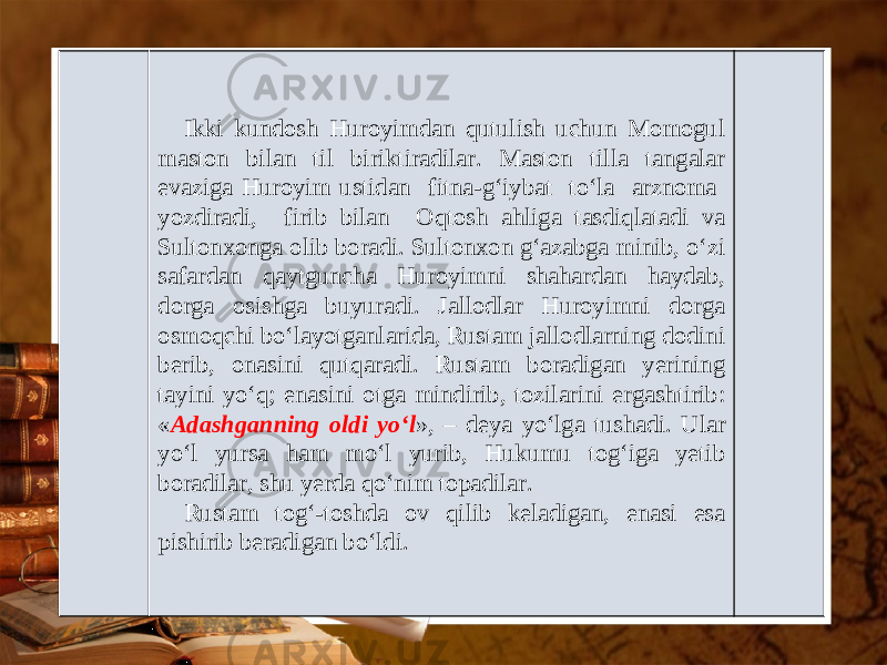 Ikki kundosh Huroyimdan qutulish uchun Momogul maston bilan til biriktiradilar. Maston tilla tangalar evaziga Huroyim ustidan fit na-g‘iybat to‘la arznoma yozdiradi, firib bilan Oqtosh ahliga tasdiqlatadi va Sultonxonga olib boradi. Sultonxon g‘azabga minib, o‘zi safardan qaytguncha Huroyimni shahardan haydab, dorga osishga buyuradi. Jallodlar Huroyimni dorga osmoqchi bo‘layotganlarida, Rustam jallodlarning dodini berib, onasini qutqaradi. Rustam boradigan yerining tayini yo‘q; enasini otga mindirib, tozilarini ergashtirib: « Adashganning oldi yo‘l », – deya yo‘lga tushadi. Ular yo‘l yursa ham mo‘l yurib, Hukumu tog‘iga yetib boradilar, shu yerda qo‘nim topadilar. Rustam tog‘-toshda ov qilib keladigan, enasi esa pishirib beradigan bo‘ldi. 