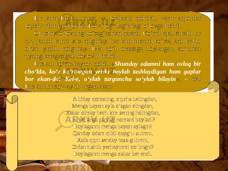 Bir kuni Rustam enasi va tozilarini qoldirib, zarur anjomlar topish uchun yo‘l tortdi. Ko‘zi tog‘ bag‘ridagi o‘tovga tushdi. Ot ustida o‘tovning bo‘sag‘asidan qaradi. Ko‘rdi: ajab suratli bir qiz, jamoli kunni xira qilguday, har kim husnini ko‘rsa, aqli ketib, otdan yiqilib qolguday. Ikki qo‘li orqasiga boylangan, sochidan uyning keragasiga1 boylovli turibdi. Rustam ko‘rib hayron qoldi. « Shunday odamni ham ovloq bir cho‘lda, ko‘z ko‘rmagan yerda boylab tashlaydigan ham gaplar bor ekan-da! Kel-e, o‘ylab turguncha so‘ylab bilayin », – deb Rustam bir so‘z aytib turgan ekan: – Alifday qomating, xipcha belingdan, Menga bayon ayla o‘sgan elingdan, Xabar olmay hech kim sening holingdan, Bu yerlarga qanday nomard boyladi? Boylaganni menga bayon aylagin! Qanday odam qildi qayg‘u-zulmni, Xafa qipti senday toza gulimni, Otdan tushib yechayinmi qo‘lingni? Boylaganni menga xabar ber endi. 