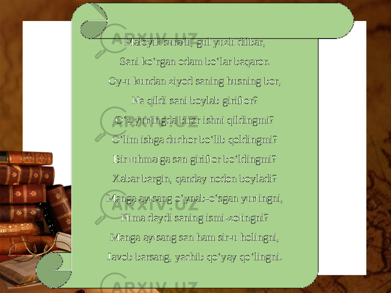 Maloyik suratli, gul yuzli dilbar, Seni ko‘rgan odam bo‘lar beqaror. Oy-u kundan ziyod sening husning bor, Ne qildi seni boylab giriftor? O‘z yurtingda biror ishni qildingmi? O‘lim ishga duchor bo‘lib qoldingmi? Bir tuhmatga sen giriftor bo‘ldingmi? Xabar bergin, qanday nodon boyladi? Menga aytsang o‘ynab-o‘sgan yurtingni, Nima deydi sening ismi-zotingni? Menga aytsang sen ham sir-u holingni, Javob bersang, yechib qo‘yay qo‘lingni. 