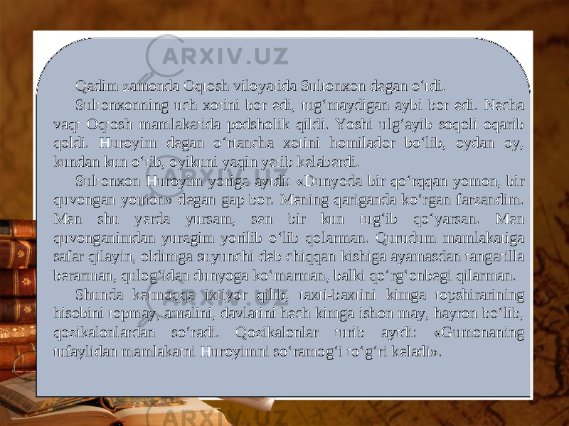 Qadim zamonda Oqtosh viloyatida Sultonxon degan o‘tdi. Sultonxonning uch xotini bor edi, tug‘maydigan aybi bor edi. Necha vaqt Oqtosh mamlakatida podsholik qildi. Yoshi ulg‘ayib soqoli oqarib qoldi. Huroyim degan o‘rtancha xotini homilador bo‘lib, oydan oy, kundan kun o‘tib, oyikuni yaqin yetib kelaberdi. Sultonxon Huroyim yoriga aytdi: «Dunyoda bir qo‘rqqan yomon, bir quvongan yomon» degan gap bor. Mening qariganda ko‘rgan farzandim. Men shu yerda yursam, sen bir kun tug‘ib qo‘yarsan. Men quvonganimdan yuragim yorilib o‘lib qolarman. Qurudum mamlakatiga safar qilayin, oldimga suyunchi deb chiqqan kishiga ayamasdan tangatilla berarman, qulog‘idan dunyoga ko‘marman, balki qo‘rg‘onbegi qilarman. Shunda ketmoqqa ixtiyor qilib, taxti-baxtini kimga topshirarining hisobini topmay, amalini, davlatini hech kimga ishon may, hayron bo‘lib, qozikalonlardan so‘radi. Qozikalonlar turib aytdi: «Gumonaning tufaylidan mamlakatni Huroyimni so‘ramog‘i to‘g‘ri keladi». 