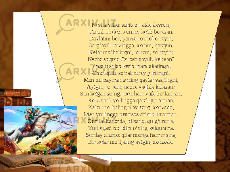 Necha yillar surib bu elda davron, Qurudum deb, xonim, ketib borasan. Davlatim bor, ponza ro‘mol o‘rayin, Sarg‘ayib tarzingga, xonim, qarayin. Kelar mo‘ljalingni, to‘ram, so‘rayin: Necha vaqtda Oqtosh qaytib kelasan? Bizga tashlab ketib mamlakatingni, Obod qilib so‘rab turay yurtingni. Men bilmayman sening qaytar vaqtingni, Aytgin, to‘ram, necha vaqtda kelasan? Sen ketgan so‘ng, men ham xafa bo‘larman, Ko‘z tutib yo‘lingga qarab yurarman. Kelar mo‘ljalingni aytsang, xonzoda, Men yo‘lingga peshvoz chiqib turarman. Ochilar bahorda, bilsang, gulg‘uncha, Yurt egasi bo‘ldim o‘zing kelguncha. Senday xizmat qilar menga ham necha, Bir kelar mo‘ljaling aytgin, xonzoda. 