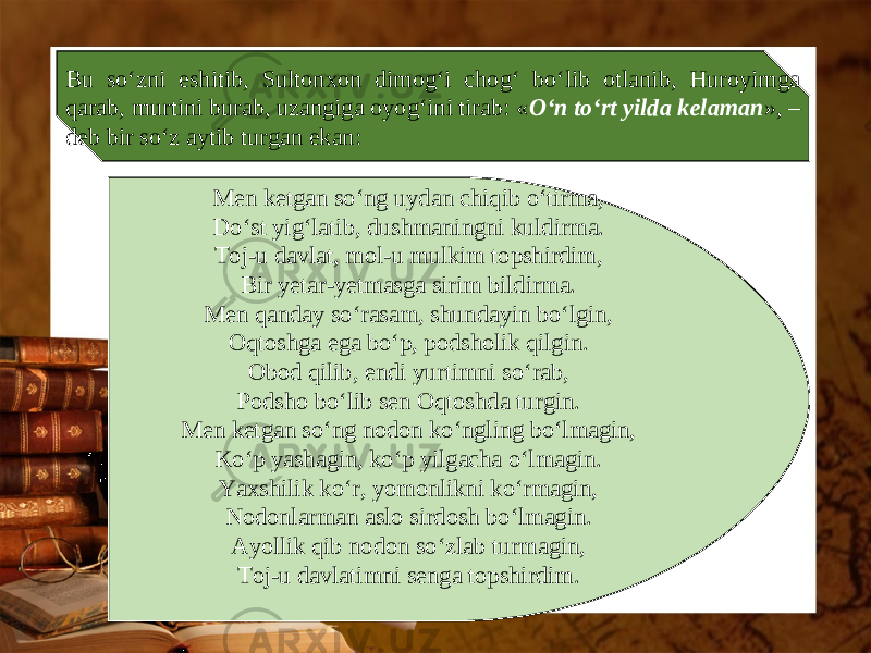 Bu so‘zni eshitib, Sultonxon dimog‘i chog‘ bo‘lib otlanib, Huroyimga qarab, murtini burab, uzangiga oyog‘ini tirab: « O‘n to‘rt yilda kelaman », – deb bir so‘z aytib turgan ekan: Men ketgan so‘ng uydan chiqib o‘tirma, Do‘st yig‘latib, dushmaningni kuldirma. Toj-u davlat, mol-u mulkim topshirdim, Bir yetar-yetmasga sirim bildirma. Men qanday so‘rasam, shundayin bo‘lgin, Oqtoshga ega bo‘p, podsholik qilgin. Obod qilib, endi yurtimni so‘rab, Podsho bo‘lib sen Oqtoshda turgin. Men ketgan so‘ng nodon ko‘ngling bo‘lmagin, Ko‘p yashagin, ko‘p yilgacha o‘lmagin. Yaxshilik ko‘r, yomonlikni ko‘rmagin, Nodonlarman aslo sirdosh bo‘lmagin. Ayollik qib nodon so‘zlab turmagin, Toj-u davlatimni senga topshirdim. 