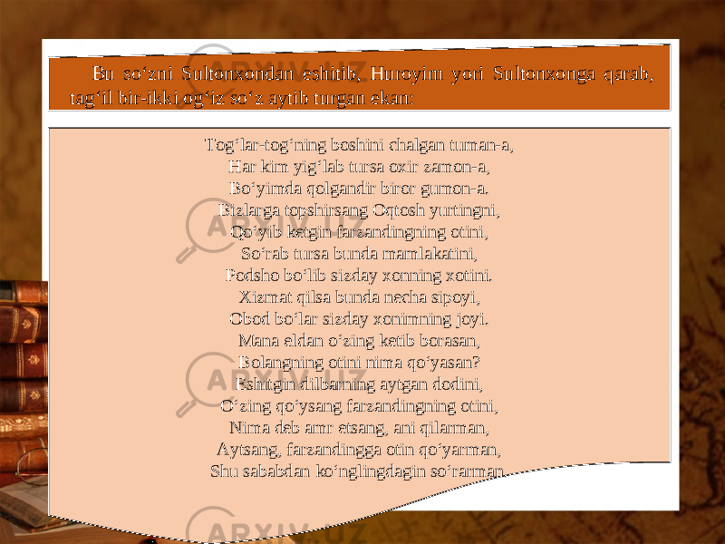 Bu so‘zni Sultonxondan eshitib, Huroyim yori Sultonxonga qarab, tag‘il bir-ikki og‘iz so‘z aytib turgan ekan: Tog‘lar-tog‘ning boshini chalgan tuman-a, Har kim yig‘lab tursa oxir zamon-a, Bo‘yimda qolgandir biror gumon-a. Bizlarga topshirsang Oqtosh yurtingni, Qo‘yib ketgin farzandingning otini, So‘rab tursa bunda mamlakatini, Podsho bo‘lib sizday xonning xotini. Xizmat qilsa bunda necha sipoyi, Obod bo‘lar sizday xonimning joyi. Mana eldan o‘zing ketib borasan, Bolangning otini nima qo‘yasan? Eshitgin dilbarning aytgan dodini, O‘zing qo‘ysang farzandingning otini, Nima deb amr etsang, ani qilarman, Aytsang, farzandingga otin qo‘yarman, Shu sababdan ko‘nglingdagin so‘rarman. 