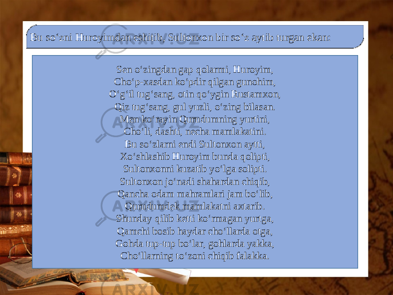 Bu so‘zni Huroyimdan eshitib, Sultonxon bir so‘z aytib turgan ekan: Sen o‘zingdan gap qolarmi, Huroyim, Cho‘p-xasdan ko‘pdir qilgan gunohim, O‘g‘il tug‘sang, otin qo‘ygin Rustamxon, Qiz tug‘sang, gul yuzli, o‘zing bilasan. Men ko‘rayin Qurudumning yurtini, Cho‘li, dashti, necha mamlakatini. Bu so‘zlarni endi Sultonxon aytti, Xo‘shlashib Huroyim bunda qolipti, Sultonxonni kuzatib yo‘lga solipti. Sultonxon jo‘nadi shahardan chiqib, Qancha odam mahramlari jam bo‘lib, Qurudumdek mamlakatni axtarib. Shunday qilib ketti ko‘rmagan yurtga, Qamchi bosib haydar cho‘llarda otga, Gohda tup-tup bo‘lar, gohlarda yakka, Cho‘llarning to‘zoni chiqib falakka. 