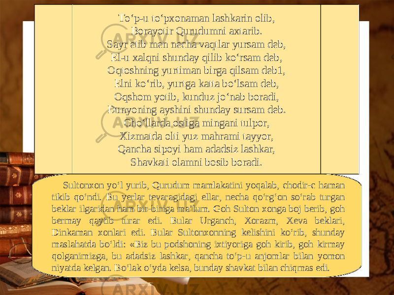 To‘p-u to‘pxonaman lashkarin olib, Borayotir Qurudumni axtarib. Sayr etib men necha vaqtlar yursam deb, El-u xalqni shunday qilib ko‘rsam deb, Oqtoshning yurtiman birga qilsam deb1, Elni ko‘rib, yurtga katta bo‘lsam deb, Oqshom yotib, kunduz jo‘nab boradi, Dunyoning ayshini shunday sursam deb. Cho‘llarda ostiga mingani tulpor, Xizmatda olti yuz mahrami tayyor, Qancha sipoyi ham adadsiz lashkar, Shavkati olamni bosib boradi. Sultonxon yo‘l yurib, Qurudum mamlakatini yoqalab, chodir-c haman tikib qo‘ndi. Bu yerlar tevaragidagi ellar, necha qo‘rg‘on so‘rab turgan beklar ilgaridan ham bir-biriga ma’lum. Goh Sulton xonga boj berib, goh bermay qaytib turar edi. Bular Urganch, Xorazm, Xeva beklari, Dinkaman xonlari edi. Bular Sultonxonning kelishini ko‘rib, shunday maslahatda bo‘ldi: «Biz bu podshoning ixtiyoriga goh kirib, goh kirmay qolganimizga, bu adadsiz lashkar, qancha to‘p-u anjomlar bilan yomon niyatda kelgan. Bo‘lak o‘yda kelsa, bunday shavkat bilan chiqmas edi. 