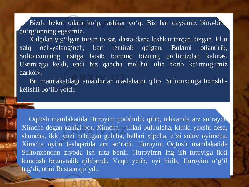 Bizda bekor odam ko‘p, lashkar yo‘q. Biz har qaysimiz bitta-bitta qo‘rg‘onning egasimiz. Xalqdan yig‘ilgan to‘sat-to‘sat, dasta-dasta lashkar tarqab ketgan. El-u xalq och-yalang‘och, bari tentirab qolgan. Bularni otlantirib, Sultonxonning ustiga bosib bormoq bizning qo‘limizdan kelmas. Ustimizga keldi, endi biz qancha mol-hol olib borib ko‘rmog‘imiz darkor». Bu mamlakatdagi amaldorlar maslahatni qilib, Sultonxonga borishli- kelishli bo‘lib yotdi. Oqtosh mamlakatida Huroyim podsholik qilib, ichkarida arz so‘raydi. Ximcha degan kanizi bor. Ximcha – tillari bulbulcha, kimki yaxshi desa, shuncha, ikki yuzi ochilgan gulcha, bellari xipcha, o‘zi suluv oyimcha. Ximcha oyim tashqarida arz so‘radi. Huroyim Oqtosh mamlakatida Sultonxondan ziyoda ish tuta berdi. Huroyimn ing ish tutuviga ikki kundosh bezovtalik qilaberdi. Vaqti yetib, oyi bitib, Huroyim o‘g‘il tug‘di, otini Rustam qo‘ydi. 