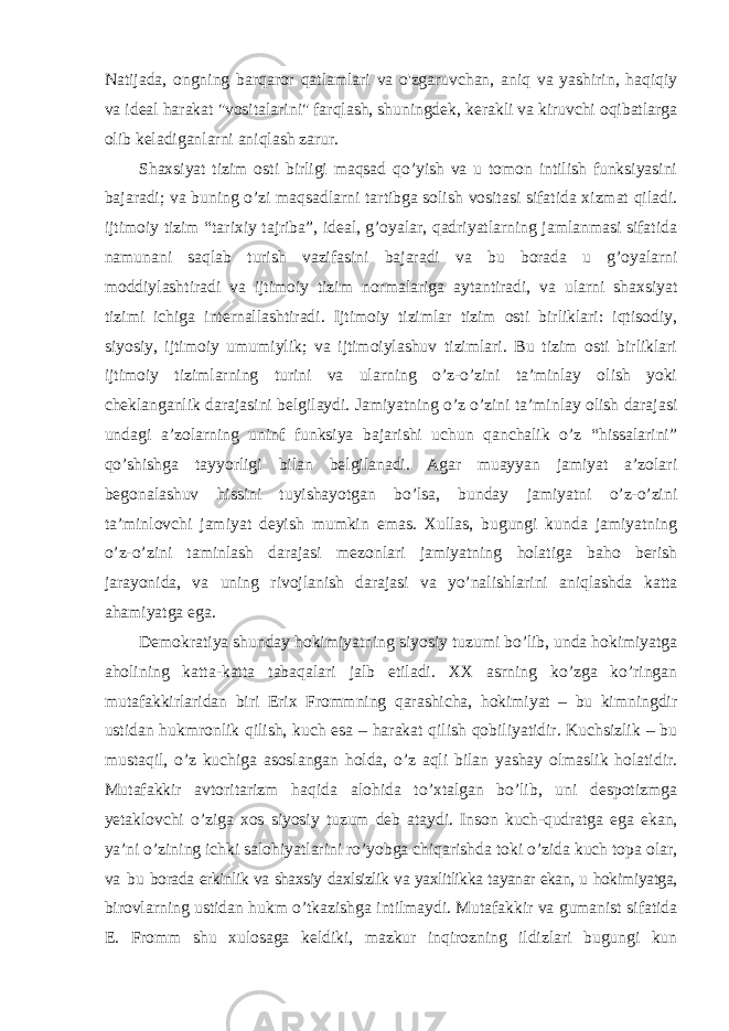 Natijada, ongning barqaror qatlamlari va o&#39;zgaruvchan, aniq va yashirin, haqiqiy va ideal harakat &#34;vositalarini&#34; farqlash, shuningdek, kerakli va kiruvchi oqibatlarga olib keladiganlarni aniqlash zarur. Shaxsiyat tizim osti birligi maqsad qo’yish va u tomon intilish funksiyasini bajaradi; va buning o’zi maqsadlarni tartibga solish vositasi sifatida xizmat qiladi. ijtimoiy tizim “tarixiy tajriba”, ideal, g’oyalar, qadriyatlarning jamlanmasi sifatida namunani saqlab turish vazifasini bajaradi va bu borada u g’oyalarni moddiylashtiradi va ijtimoiy tizim normalariga aytantiradi, va ularni shaxsiyat tizimi ichiga internallashtiradi. Ijtimoiy tizimlar tizim osti birliklari: iqtisodiy, siyosiy, ijtimoiy umumiylik; va ijtimoiylashuv tizimlari. Bu tizim osti birliklari ijtimoiy tizimlarning turini va ularning o’z-o’zini ta’minlay olish yoki cheklanganlik darajasini belgilaydi. Jamiyatning o’z o’zini ta’minlay olish darajasi undagi a’zolarning uninf funksiya bajarishi uchun qanchalik o’z “hissalarini” qo’shishga tayyorligi bilan belgilanadi. Agar muayyan jamiyat a’zolari begonalashuv hissini tuyishayotgan bo’lsa, bunday jamiyatni o’z-o’zini ta’minlovchi jamiyat deyish mumkin emas. Xullas, bugungi kunda jamiyatning o’z-o’zini taminlash darajasi mezonlari jamiyatning holatiga baho berish jarayonida, va uning rivojlanish darajasi va yo’nalishlarini aniqlashda katta ahamiyatga ega. Demokratiya shunday hokimiyatning siyosiy tuzumi bo’lib, unda hokimiyatga aholining katta-katta tabaqalari jalb etiladi. XX asrning ko’zga ko’ringan mutafakkirlaridan biri Erix Frommning qarashicha, hokimiyat – bu kimningdir ustidan hukmronlik qilish, kuch esa – harakat qilish qobiliyatidir. Kuchsizlik – bu mustaqil, o’z kuchiga asoslangan holda, o’z aqli bilan yashay olmaslik holatidir. Mutafakkir avtoritarizm haqida alohida to’xtalgan bo’lib, uni despotizmga yetaklovchi o’ziga xos siyosiy tuzum deb ataydi. Inson kuch-qudratga ega ekan, ya’ni o’zining ichki salohiyatlarini ro’yobga chiqarishda toki o’zida kuch topa olar, va bu borada erkinlik va shaxsiy daxlsizlik va yaxlitlikka tayanar ekan, u hokimiyatga, birovlarning ustidan hukm o’tkazishga intilmaydi. Mutafakkir va gumanist sifatida E. Fromm shu xulosaga keldiki, mazkur inqirozning ildizlari bugungi kun 