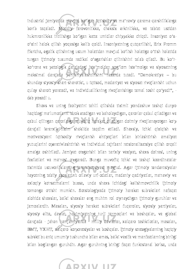 industrial jamiyatida mavjud bo’lgan iqtisodiy va ma’naviy qarama-qarshiliklarga borib taqaladi. Moddiy farovonlikka, cheksiz erkinlikka, va tabiat ustidan hukmronlikka intilishga bo’lgan katta umidlar chippakka chiqdi. Insoniyat o’z- o’zini halok qilish yoqasiga kelib qoldi. Insoniyatning qutqarilishi, Erix Fromm fikricha, egalik qilishning ustum holatidan mavjud bo’lish holatiga o’tish holatida turgan ijtimoiy tuzumda radikal o’zgarishlar qilinishini talab qiladi. Bu ko’r- ko’rona va patologik darajadagi iste’moldan sog’lom iste’molga va siyosatning maksimal darajada periferiyalashtirishni nazarda tutadi. “Demokratiya – bu shunday siyosiy shart-sharoitki, u iqtisod, madaniyat va siyosat rivojlanishi uchun qulay sharoit yaratadi, va individuallikning rivojlanishiga tamal toshi qo’yadi”, - deb yozadi u. Shaxs va uning faoliyatini tahlil qilishda tizimli yondashuv tashqi dunyo haqidagi ma&#39;lumotlarni idrok etadigan va baholaydigan, qarorlar qabul qiladigan va qabul qilingan qarorlarga muvofiq harakat qiladigan doimiy rivojlanayotgan ko&#39;p darajali ierarxik tizim shaklida taqdim etiladi. Shaxsiy, ichki qiziqish va motivatsiyani iqtisodiy rivojlanish ehtiyojlari bilan birlashtirish amaliyot yutuqlarini operativlashtirish va individual tajribani ratsionalizatsiya qilish orqali amalga oshiriladi. Jamiyat o&#39;zgarishi bilan tarixiy vaziyat, shaxs doirasi, uning fazilatlari va ma&#39;nosi o&#39;zgaradi. Bunga muvofiq ichki va tashqi koordinatalar tizimida ustuvorliklarning ierarxizatsiyasi mavjud. Agar ijtimoiy tendentsiyalar hayotning tabiiy asoslarini: oilaviy urf-odatlar, madaniy qadriyatlar, ma&#39;naviy va axloqiy ko&#39;rsatmalarni buzsa, unda shaxs ichidagi kelishmovchilik ijtimoiy tomonga o&#39;tishi mumkin. Sotsiologiyada ijtimoiy harakat sub&#39;ektlari nafaqat alohida shaxslar, balki shaxslar eng muhim rol o&#39;ynaydigan ijtimoiy guruhlar va jamoalardir. Masalan, siyosiy harakat sub&#39;ektlari fuqarolar, siyosiy partiyalar, siyosiy elita, davlat, hokimiyatning turli tarmoqlari va boshqalar, va global darajada - jahon hamjamiyatida - milliy davlatlar, xalqaro tashkilotlar, masalan, BMT, YXHT, xalqaro korporatsiyalar va boshqalar. Ijtimoiy strategiyalarning haqiqiy sub&#39;ekti bu aniq umumiy tushuncha bilan emas, balki vazifa va manfaatlarning birligi bilan bog&#39;langan guruhdir. Agar guruhning birligi faqat funktsional bo&#39;lsa, unda 