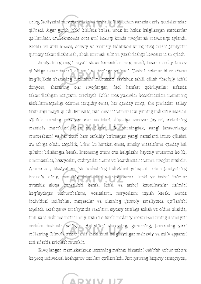 uning faoliyatini muvozanatlash va tashkil qilish uchun yanada qat&#39;iy qoidalar talab qilinadi. Agar guruh ichki birlikda bo&#39;lsa, unda bu holda belgilangan standartlar qo&#39;llaniladi. O&#39;zbekistonda o&#39;rta sinf hozirgi kunda rivojlanish mavzusiga aylandi. Kichik va o&#39;rta biznes, oilaviy va xususiy tadbirkorlikning rivojlanishi jamiyatni ijtimoiy takomillashtirish, aholi turmush sifatini yaxshilashga bevosita ta&#39;sir qiladi. Jamiyatning ongli hayoti shaxs tomonidan belgilanadi, inson qanday tanlov qilishiga qarab tashkil qilinadi va tartibga solinadi. Tashqi holatlar bilan o&#39;zaro bog&#39;liqlikda shaxsning tuzilishini muntazam ravishda tahlil qilish &#34;haqiqiy ichki dunyoni, shaxsning o&#39;zi rivojlangan, faol harakat qobiliyatlari sifatida takomillashgan natijasini aniqlaydi. Ichki mos yozuvlar koordinatalari tizimining shakllanmaganligi odamni tanqidiy emas, har qanday turga, shu jumladan salbiy ta&#39;sirlarga moyil qiladi. Muvofiqlashtiruvchi tizimlar faoliyatning indikativ asoslari sifatida ularning mos yozuvlar nuqtalari, diqqatga sazovor joylari, o&#39;zlarining mantiqiy mantiqlari bilan tavsiflanadi. Bu shuningdek, yangi jarayonlarga munosabatni va har doim ham tarkibiy bo&#39;lmagan yangi narsalarni ixtiro qilishni o&#39;z ichiga oladi. Ogohlik, bilim bu harakat emas, amaliy masalalarni qanday hal qilishni bilishingiz kerak. Insonning o&#39;zini o&#39;zi belgilashi hayotiy muammo bo&#39;lib, u munosabat, hissiyotlar, qadriyatlar tizimi va koordinatali tizimni rivojlantirishdir. Ammo aql, hissiyot va ish irodasining individual yutuqlari uchun jamiyatning huquqiy, diniy, madaniy tizimlarida yashash kerak. Ichki va tashqi tizimlar o&#39;rtasida aloqa o&#39;rnatilishi kerak. Ichki va tashqi koordinatalar tizimini bog&#39;laydigan tushunchalarni, vositalarni, me&#39;yorlarni topish kerak. Bunda individual intilishlar, maqsadlar va ularning ijtimoiy amaliyotda qo&#39;llanishi topiladi. Boshqaruv amaliyotida nizolarni siyosiy tartibga solish va oldini olishda, turli sohalarda mehnatni ilmiy tashkil etishda madaniy mexanizmlarning ahamiyati azaldan tushunib yetilgan. Aqliylikni shaxsning, guruhning, jamoaning yoki millatning ijtimoiy o&#39;zaro ta&#39;sir shakllarini belgilaydigan ma&#39;naviy va aqliy apparati turi sifatida aniqlash mumkin. Rivojlangan mamlakatlarda insonning mehnat hissasini oshirish uchun tobora ko&#39;proq individual boshqaruv usullari qo&#39;llaniladi. Jamiyatning haqiqiy taraqqiyoti, 