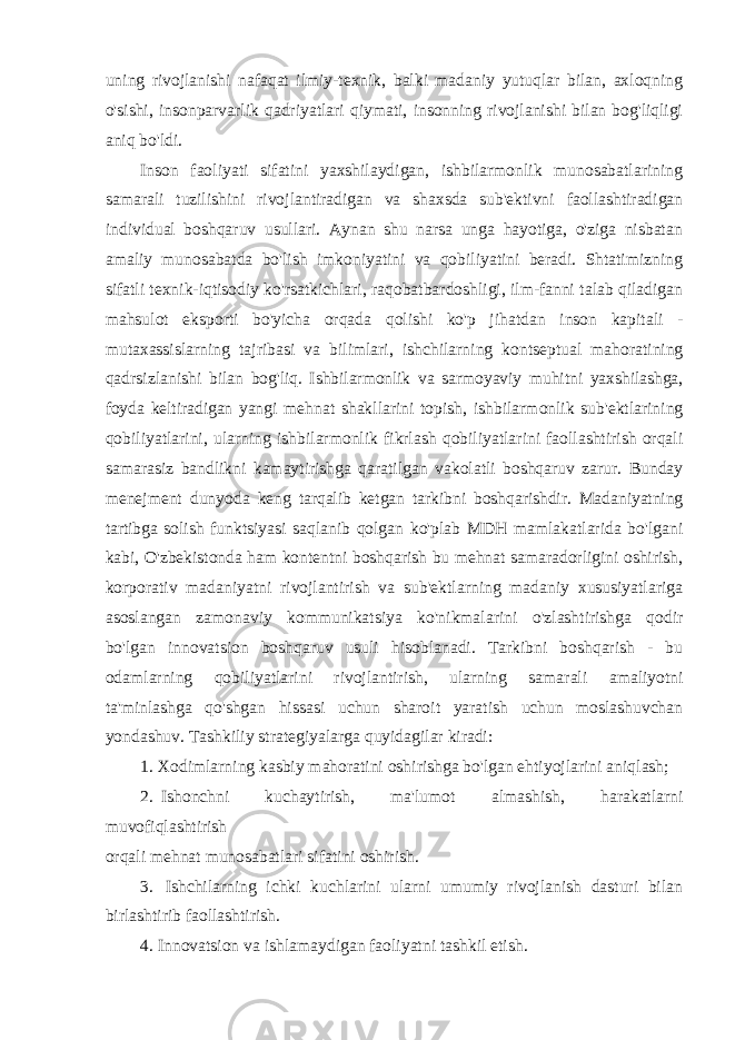 uning rivojlanishi nafaqat ilmiy-texnik, balki madaniy yutuqlar bilan, axloqning o&#39;sishi, insonparvarlik qadriyatlari qiymati, insonning rivojlanishi bilan bog&#39;liqligi aniq bo&#39;ldi. Inson faoliyati sifatini yaxshilaydigan, ishbilarmonlik munosabatlarining samarali tuzilishini rivojlantiradigan va shaxsda sub&#39;ektivni faollashtiradigan individual boshqaruv usullari. Aynan shu narsa unga hayotiga, o&#39;ziga nisbatan amaliy munosabatda bo&#39;lish imkoniyatini va qobiliyatini beradi. Shtatimizning sifatli texnik-iqtisodiy ko&#39;rsatkichlari, raqobatbardoshligi, ilm-fanni talab qiladigan mahsulot eksporti bo&#39;yicha orqada qolishi ko&#39;p jihatdan inson kapitali - mutaxassislarning tajribasi va bilimlari, ishchilarning kontseptual mahoratining qadrsizlanishi bilan bog&#39;liq. Ishbilarmonlik va sarmoyaviy muhitni yaxshilashga, foyda keltiradigan yangi mehnat shakllarini topish, ishbilarmonlik sub&#39;ektlarining qobiliyatlarini, ularning ishbilarmonlik fikrlash qobiliyatlarini faollashtirish orqali samarasiz bandlikni kamaytirishga qaratilgan vakolatli boshqaruv zarur. Bunday menejment dunyoda keng tarqalib ketgan tarkibni boshqarishdir. Madaniyatning tartibga solish funktsiyasi saqlanib qolgan ko&#39;plab MDH mamlakatlarida bo&#39;lgani kabi, O&#39;zbekistonda ham kontentni boshqarish bu mehnat samaradorligini oshirish, korporativ madaniyatni rivojlantirish va sub&#39;ektlarning madaniy xususiyatlariga asoslangan zamonaviy kommunikatsiya ko&#39;nikmalarini o&#39;zlashtirishga qodir bo&#39;lgan innovatsion boshqaruv usuli hisoblanadi. Tarkibni boshqarish - bu odamlarning qobiliyatlarini rivojlantirish, ularning samarali amaliyotni ta&#39;minlashga qo&#39;shgan hissasi uchun sharoit yaratish uchun moslashuvchan yondashuv. Tashkiliy strategiyalarga quyidagilar kiradi: 1. Xodimlarning kasbiy mahoratini oshirishga bo&#39;lgan ehtiyojlarini aniqlash; 2. Ishonchni kuchaytirish, ma&#39;lumot almashish, harakatlarni muvofiqlashtirish orqali mehnat munosabatlari sifatini oshirish. 3. Ishchilarning ichki kuchlarini ularni umumiy rivojlanish dasturi bilan birlashtirib faollashtirish. 4. Innovatsion va ishlamaydigan faoliyatni tashkil etish. 