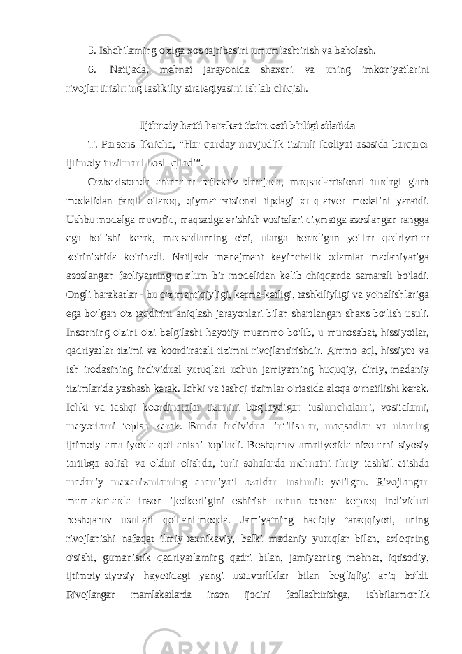 5. Ishchilarning o&#39;ziga xos tajribasini umumlashtirish va baholash. 6. Natijada, mehnat jarayonida shaxsni va uning imkoniyatlarini rivojlantirishning tashkiliy strategiyasini ishlab chiqish. Ijtimoiy hatti harakat tizim osti birligi sifatida T. Parsons fikricha, “Har qanday mavjudlik tizimli faoliyat asosida barqaror ijtimoiy tuzilmani hosil qiladi”. O&#39;zbekistonda an&#39;analar reflektiv darajada, maqsad-ratsional turdagi g&#39;arb modelidan farqli o&#39;laroq, qiymat-ratsional tipdagi xulq-atvor modelini yaratdi. Ushbu modelga muvofiq, maqsadga erishish vositalari qiymatga asoslangan rangga ega bo&#39;lishi kerak, maqsadlarning o&#39;zi, ularga boradigan yo&#39;llar qadriyatlar ko&#39;rinishida ko&#39;rinadi. Natijada menejment keyinchalik odamlar madaniyatiga asoslangan faoliyatning ma&#39;lum bir modelidan kelib chiqqanda samarali bo&#39;ladi. Ongli harakatlar - bu o&#39;z mantiqiyligi, ketma-ketligi, tashkiliyligi va yo&#39;nalishlariga ega bo&#39;lgan o&#39;z taqdirini aniqlash jarayonlari bilan shartlangan shaxs bo&#39;lish usuli. Insonning o&#39;zini o&#39;zi belgilashi hayotiy muammo bo&#39;lib, u munosabat, hissiyotlar, qadriyatlar tizimi va koordinatali tizimni rivojlantirishdir. Ammo aql, hissiyot va ish irodasining individual yutuqlari uchun jamiyatning huquqiy, diniy, madaniy tizimlarida yashash kerak. Ichki va tashqi tizimlar o&#39;rtasida aloqa o&#39;rnatilishi kerak. Ichki va tashqi koordinatalar tizimini bog&#39;laydigan tushunchalarni, vositalarni, me&#39;yorlarni topish kerak. Bunda individual intilishlar, maqsadlar va ularning ijtimoiy amaliyotda qo&#39;llanishi topiladi. Boshqaruv amaliyotida nizolarni siyosiy tartibga solish va oldini olishda, turli sohalarda mehnatni ilmiy tashkil etishda madaniy mexanizmlarning ahamiyati azaldan tushunib yetilgan. Rivojlangan mamlakatlarda inson ijodkorligini oshirish uchun tobora ko&#39;proq individual boshqaruv usullari qo&#39;llanilmoqda. Jamiyatning haqiqiy taraqqiyoti, uning rivojlanishi nafaqat ilmiy-texnikaviy, balki madaniy yutuqlar bilan, axloqning o&#39;sishi, gumanistik qadriyatlarning qadri bilan, jamiyatning mehnat, iqtisodiy, ijtimoiy-siyosiy hayotidagi yangi ustuvorliklar bilan bog&#39;liqligi aniq bo&#39;ldi. Rivojlangan mamlakatlarda inson ijodini faollashtirishga, ishbilarmonlik 