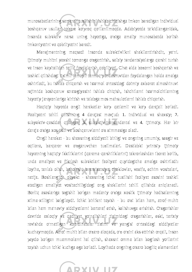 munosabatlarining samarali tuzilishini ishlab chiqishga imkon beradigan individual boshqaruv usullari tobora ko&#39;proq qo&#39;llanilmoqda. Adabiyotda ta&#39;kidlanganidek, insonda sub&#39;ektiv narsa uning hayotiga, o&#39;ziga amaliy munosabatda bo&#39;lish imkoniyatini va qobiliyatini beradi. Menejmentning maqsadi insonda sub&#39;ektivlikni shakllantirishdir, ya&#39;ni. ijtimoiy muhitni yaxshi tomonga o&#39;zgartirish, salbiy tendentsiyalarga qarshi turish va inson kapitalidan to&#39;liq foydalanish qobiliyati. Chet elda bozorni boshqarish va tashkil qilishdagi tizimli tamoyil tarmoq yondashuvidan foydalangan holda amalga oshiriladi, bu ishlab chiqarish va iste&#39;mol o&#39;rtasidagi doimiy axborot almashinuvi rejimida boshqaruv strategiyasini ishlab chiqish, ishchilarni iste&#39;molchilarning hayotiy jarayonlariga kiritish va talabga mos mahsulotlarni ishlab chiqarish. Haqiqiy hayotda ongli harakatlar ko&#39;p qatlamli va ko&#39;p darajali bo&#39;ladi. Faoliyatni tahlil qilishning 4 darajasi mavjud: 1. individual va shaxsiy; 2. subyektiv-qasddan qilingan; 3. sub&#39;ektiv-transandantal va 4. ijtimoiy. Har bir daraja o&#39;ziga xos usul va boshqaruvlarni o&#39;z zimmasiga oladi. Ongli harakat - bu shaxsning ziddiyatli birligi va ongning umumiy, sezgir va oqilona, barqaror va o&#39;zgaruvchan tuzilmalari. Dastlabki printsip ijtimoiy hayotning haqiqiy ikkiliklarini (qarama-qarshiliklarini) takrorlashdan iborat bo&#39;lib, unda amaliyot va fikrlash sub&#39;ektlari faoliyati quyidagicha amalga oshiriladi: loyiha, tanlab olish, baholash, ierarxizatsiya, cheklovlar, vazifa, echim vositalari, natija. Boshlang&#39;ich obyekt - shaxsning ichki tuzilishi faoliyat asosini tashkil etadigan amaliyot vositachiligidagi ong shakllarini tahlil qilishda aniqlanadi. Borliq asoslariga tegishli bo&#39;lgan madaniy o&#39;ziga xoslik ijtimoiy hodisalarning xilma-xilligini belgilaydi. Ichki birlikni topish - bu o&#39;zi bilan ham, atrof-muhit bilan ham ma&#39;naviy ziddiyatlarni bartaraf etish, kelishuvga erishish. O&#39;zgarishlar davrida axloqiy va qadriyat yo&#39;nalishlari tizimidagi o&#39;zgarishlar, eski, tarixiy ravishda o&#39;rnatilgan koordinatalar tizimi va yangisi o&#39;rtasidagi ziddiyatlar kuchaymoqda. Atrof-muhit bilan o&#39;zaro aloqada, o&#39;z-o&#39;zini aks ettirish orqali, inson paydo bo&#39;lgan muammolarni hal qilish, shaxsni omma bilan bog&#39;lash yo&#39;llarini topish uchun ichki kuchga ega bo&#39;ladi. Loyihada ongning o&#39;zaro bog&#39;liq elementlari 