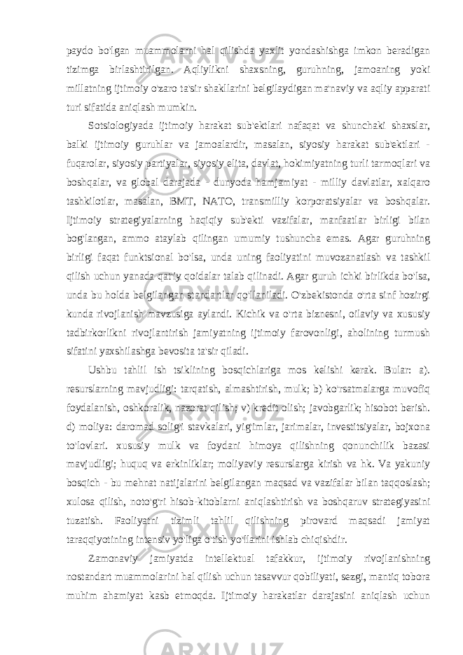 paydo bo&#39;lgan muammolarni hal qilishda yaxlit yondashishga imkon beradigan tizimga birlashtirilgan. Aqliylikni shaxsning, guruhning, jamoaning yoki millatning ijtimoiy o&#39;zaro ta&#39;sir shakllarini belgilaydigan ma&#39;naviy va aqliy apparati turi sifatida aniqlash mumkin. Sotsiologiyada ijtimoiy harakat sub&#39;ektlari nafaqat va shunchaki shaxslar, balki ijtimoiy guruhlar va jamoalardir, masalan, siyosiy harakat sub&#39;ektlari - fuqarolar, siyosiy partiyalar, siyosiy elita, davlat, hokimiyatning turli tarmoqlari va boshqalar, va global darajada - dunyoda hamjamiyat - milliy davlatlar, xalqaro tashkilotlar, masalan, BMT, NATO, transmilliy korporatsiyalar va boshqalar. Ijtimoiy strategiyalarning haqiqiy sub&#39;ekti vazifalar, manfaatlar birligi bilan bog&#39;langan, ammo ataylab qilingan umumiy tushuncha emas. Agar guruhning birligi faqat funktsional bo&#39;lsa, unda uning faoliyatini muvozanatlash va tashkil qilish uchun yanada qat&#39;iy qoidalar talab qilinadi. Agar guruh ichki birlikda bo&#39;lsa, unda bu holda belgilangan standartlar qo&#39;llaniladi. O&#39;zbekistonda o&#39;rta sinf hozirgi kunda rivojlanish mavzusiga aylandi. Kichik va o&#39;rta biznesni, oilaviy va xususiy tadbirkorlikni rivojlantirish jamiyatning ijtimoiy farovonligi, aholining turmush sifatini yaxshilashga bevosita ta&#39;sir qiladi. Ushbu tahlil ish tsiklining bosqichlariga mos kelishi kerak. Bular: a). resurslarning mavjudligi: tarqatish, almashtirish, mulk; b) ko&#39;rsatmalarga muvofiq foydalanish, oshkoralik, nazorat qilish; v) kredit olish; javobgarlik; hisobot berish. d) moliya: daromad solig&#39;i stavkalari, yig&#39;imlar, jarimalar, investitsiyalar, bojxona to&#39;lovlari. xususiy mulk va foydani himoya qilishning qonunchilik bazasi mavjudligi; huquq va erkinliklar; moliyaviy resurslarga kirish va hk. Va yakuniy bosqich - bu mehnat natijalarini belgilangan maqsad va vazifalar bilan taqqoslash; xulosa qilish, noto&#39;g&#39;ri hisob-kitoblarni aniqlashtirish va boshqaruv strategiyasini tuzatish. Faoliyatni tizimli tahlil qilishning pirovard maqsadi jamiyat taraqqiyotining intensiv yo&#39;liga o&#39;tish yo&#39;llarini ishlab chiqishdir. Zamonaviy jamiyatda intellektual tafakkur, ijtimoiy rivojlanishning nostandart muammolarini hal qilish uchun tasavvur qobiliyati, sezgi, mantiq tobora muhim ahamiyat kasb etmoqda. Ijtimoiy harakatlar darajasini aniqlash uchun 