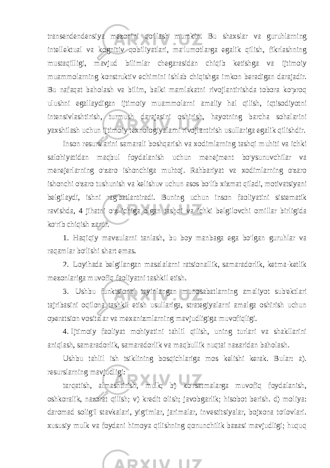 transendendensiya mezonini qo&#39;llash mumkin. Bu shaxslar va guruhlarning intellektual va kognitiv qobiliyatlari, ma&#39;lumotlarga egalik qilish, fikrlashning mustaqilligi, mavjud bilimlar chegarasidan chiqib ketishga va ijtimoiy muammolarning konstruktiv echimini ishlab chiqishga imkon beradigan darajadir. Bu nafaqat baholash va bilim, balki mamlakatni rivojlantirishda tobora ko&#39;proq ulushni egallaydigan ijtimoiy muammolarni amaliy hal qilish, iqtisodiyotni intensivlashtirish, turmush darajasini oshirish, hayotning barcha sohalarini yaxshilash uchun ijtimoiy texnologiyalarni rivojlantirish usullariga egalik qilishdir. Inson resurslarini samarali boshqarish va xodimlarning tashqi muhiti va ichki salohiyatidan maqbul foydalanish uchun menejment bo&#39;ysunuvchilar va menejerlarning o&#39;zaro ishonchiga muhtoj. Rahbariyat va xodimlarning o&#39;zaro ishonchi o&#39;zaro tushunish va kelishuv uchun asos bo&#39;lib xizmat qiladi, motivatsiyani belgilaydi, ishni rag&#39;batlantiradi. Buning uchun inson faoliyatini sistematik ravishda, 4 jihatni o&#39;z ichiga olgan tashqi va ichki belgilovchi omillar birligida ko&#39;rib chiqish zarur. 1. Haqiqiy mavzularni tanlash, bu boy manbaga ega bo&#39;lgan guruhlar va raqamlar bo&#39;lishi shart emas. 2. Loyihada belgilangan masalalarni ratsionallik, samaradorlik, ketma-ketlik mezonlariga muvofiq faoliyatni tashkil etish. 3. Ushbu funktsional tayinlangan munosabatlarning amaliyot sub&#39;ektlari tajribasini oqilona tashkil etish usullariga, strategiyalarni amalga oshirish uchun operatsion vositalar va mexanizmlarning mavjudligiga muvofiqligi. 4. Ijtimoiy faoliyat mohiyatini tahlil qilish, uning turlari va shakllarini aniqlash, samaradorlik, samaradorlik va maqbullik nuqtai nazaridan baholash. Ushbu tahlil ish tsiklining bosqichlariga mos kelishi kerak. Bular: a). resurslarning mavjudligi: tarqatish, almashtirish, mulk; b) ko&#39;rsatmalarga muvofiq foydalanish, oshkoralik, nazorat qilish; v) kredit olish; javobgarlik; hisobot berish. d) moliya: daromad solig&#39;I stavkalari, yig&#39;imlar, jarimalar, investitsiyalar, bojxona to&#39;lovlari. xususiy mulk va foydani himoya qilishning qonunchilik bazasi mavjudligi; huquq 