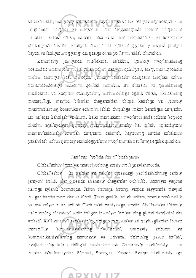 va erkinliklar; moliyaviy resurslardan foydalanish va h.k. Va yakuniy bosqich - bu belgilangan natijalar va maqsadlar bilan taqqoslaganda mehnat natijalarini baholash; xulosa qilish, noto&#39;g&#39;ri hisob-kitoblarni aniqlashtirish va boshqaruv strategiyasini tuzatish. Faoliyatni tizimli tahlil qilishning yakuniy maqsadi jamiyat hayoti va faoliyatining yangi darajasiga o&#39;tish yo&#39;llarini ishlab chiqishdir. Zamonaviy jamiyatda intellektual tafakkur, ijtimoiy rivojlanishning nostandart muammolarini hal qilish uchun tasavvur qobiliyati, sezgi, mantiq tobora muhim ahamiyat kasb etmoqda. Ijtimoiy harakatlar darajasini aniqlash uchun transendendensiya mezonini qo&#39;llash mumkin. Bu shaxslar va guruhlarning intellektual va kognitiv qobiliyatlari, ma&#39;lumotlarga egalik qilish, fikrlashning mustaqilligi, mavjud bilimlar chegarasidan chiqib ketishga va ijtimoiy muammolarning konstruktiv echimini ishlab chiqishga imkon beradigan darajadir. Bu nafaqat baholash va bilim, balki mamlakatni rivojlantirishda tobora ko&#39;proq ulushni egallaydigan ijtimoiy muammolarni amaliy hal qilish, iqtisodiyotni intensivlashtirish, turmush darajasini oshirish, hayotning barcha sohalarini yaxshilash uchun ijtimoiy texnologiyalarni rivojlantirish usullariga egalik qilishdir. Jamiyat rivojida tizimli boshqaruv Globallashuv insoniyat taraqqiyotining asosiy omiliga aylanmoqda. Globallashuv - bu xalqlar va xalqlar o&#39;rtasidagi yaqinlashishning tarixiy jarayoni bo&#39;lib, ular o&#39;rtasida an&#39;anaviy chegaralar o&#39;chirilib, insoniyat yagona tizimga aylanib bormoqda. Jahon tizimiga hozirgi vaqtda sayyorada mavjud bo&#39;lgan barcha mamlakatlar kiradi. Texnogenlik, individualizm, rasmiy ratsionallik va madaniyat bilan uzilish G&#39;arb tsivilizatsiyasiga xosdir. Sivilizatsiya ijtimoiy tizimlarning birlashuvi sodir bo&#39;lgan insoniyat jamiyatining global darajasini aks ettiradi. XXI asr tsivilizatsiyasining o&#39;ziga xos xususiyatlari quyidagilardan iborat: transmilliy korporatsiyalarning rivojlanishi, ommaviy axborot va kommunikatsiyalarning zamonaviy va universal tizimining paydo bo&#39;lishi, rivojlanishning ko&#39;p qutbliligini mustahkamlash. Zamonaviy tsivilizatsiya - bu ko&#39;plab tsivilizatsiyalar. Simmel, Spengler, Yaspers Evropa tsivilizatsiyasiga 