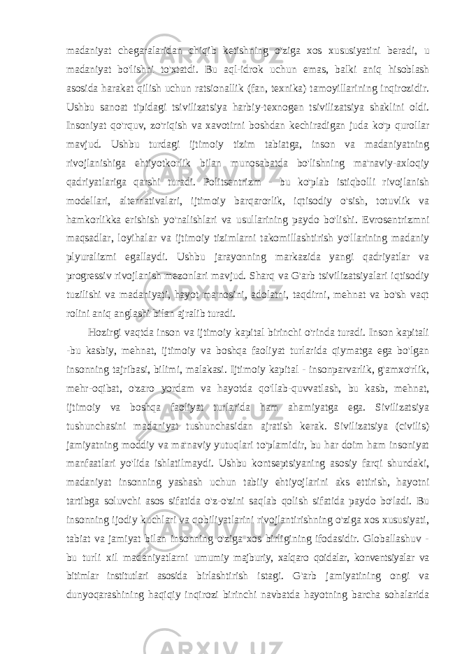 madaniyat chegaralaridan chiqib ketishning o&#39;ziga xos xususiyatini beradi, u madaniyat bo&#39;lishni to&#39;xtatdi. Bu aql-idrok uchun emas, balki aniq hisoblash asosida harakat qilish uchun ratsionallik (fan, texnika) tamoyillarining inqirozidir. Ushbu sanoat tipidagi tsivilizatsiya harbiy-texnogen tsivilizatsiya shaklini oldi. Insoniyat qo&#39;rquv, zo&#39;riqish va xavotirni boshdan kechiradigan juda ko&#39;p qurollar mavjud. Ushbu turdagi ijtimoiy tizim tabiatga, inson va madaniyatning rivojlanishiga ehtiyotkorlik bilan munosabatda bo&#39;lishning ma&#39;naviy-axloqiy qadriyatlariga qarshi turadi. Politsentrizm - bu ko&#39;plab istiqbolli rivojlanish modellari, alternativalari, ijtimoiy barqarorlik, iqtisodiy o&#39;sish, totuvlik va hamkorlikka erishish yo&#39;nalishlari va usullarining paydo bo&#39;lishi. Evrosentrizmni maqsadlar, loyihalar va ijtimoiy tizimlarni takomillashtirish yo&#39;llarining madaniy plyuralizmi egallaydi. Ushbu jarayonning markazida yangi qadriyatlar va progressiv rivojlanish mezonlari mavjud. Sharq va G&#39;arb tsivilizatsiyalari iqtisodiy tuzilishi va madaniyati, hayot ma&#39;nosini, adolatni, taqdirni, mehnat va bo&#39;sh vaqt rolini aniq anglashi bilan ajralib turadi. Hozirgi vaqtda inson va ijtimoiy kapital birinchi o&#39;rinda turadi. Inson kapitali -bu kasbiy, mehnat, ijtimoiy va boshqa faoliyat turlarida qiymatga ega bo&#39;lgan insonning tajribasi, bilimi, malakasi. Ijtimoiy kapital - insonparvarlik, g&#39;amxo&#39;rlik, mehr-oqibat, o&#39;zaro yordam va hayotda qo&#39;llab-quvvatlash, bu kasb, mehnat, ijtimoiy va boshqa faoliyat turlarida ham ahamiyatga ega. Sivilizatsiya tushunchasini madaniyat tushunchasidan ajratish kerak. Sivilizatsiya (civilis) jamiyatning moddiy va ma&#39;naviy yutuqlari to&#39;plamidir, bu har doim ham insoniyat manfaatlari yo&#39;lida ishlatilmaydi. Ushbu kontseptsiyaning asosiy farqi shundaki, madaniyat insonning yashash uchun tabiiy ehtiyojlarini aks ettirish, hayotni tartibga soluvchi asos sifatida o&#39;z-o&#39;zini saqlab qolish sifatida paydo bo&#39;ladi. Bu insonning ijodiy kuchlari va qobiliyatlarini rivojlantirishning o&#39;ziga xos xususiyati, tabiat va jamiyat bilan insonning o&#39;ziga xos birligining ifodasidir. Globallashuv - bu turli xil madaniyatlarni umumiy majburiy, xalqaro qoidalar, konventsiyalar va bitimlar institutlari asosida birlashtirish istagi. G&#39;arb jamiyatining ongi va dunyoqarashining haqiqiy inqirozi birinchi navbatda hayotning barcha sohalarida 