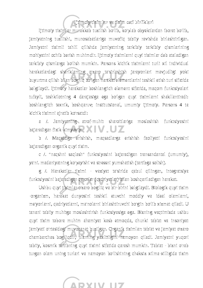 Ijtimoiy tizimlar va tizim osti birliklari Ijtimoiy tizimlar murakkab tuzilish bo &#39; lib , ko &#39; plab obyektlardan iborat bo &#39; lib , jamiyatning tuzilishi , munosabatlariga muvofiq tabiiy ravishda birlashtirilgan . Jamiyatni tizimli tahlil qilishda jamiyatning tarkibiy tarkibiy qismlarining mohiyatini ochib berish muhimdir . Ijtimoiy tizimlarni quyi tizimlar deb ataladigan tarkibiy qismlarga bo&#39;lish mumkin. Parsons kichik tizimlarni turli xil individual harakatlardagi sheriklarning o&#39;zaro ta&#39;sirlashish jarayonlari mavjudligi yoki buyurtma qilish bilan bog&#39;liq bo&#39;lgan harakat elementlarini tashkil etish turi sifatida belgilaydi. Ijtimoiy harakatlar boshlang&#39;ich element sifatida, maqom funktsiyalari tufayli, tashkilotning 4 darajasiga ega bo&#39;lgan quyi tizimlarni shakllantiradi: boshlang&#39;ich texnik, boshqaruv; institutsional, umumiy ijtimoiy. Parsons 4 ta kichik tizimni ajratib ko&#39;rsatdi: a /. Jamiyatning atrof-muhit sharoitlariga moslashish funktsiyasini bajaradigan fizik-kimyoviy. b /. Maqsadga erishish, maqsadlarga erishish faoliyati funktsiyasini bajaradigan organik quyi tizim. c /. &#34;naqshni saqlash&#34; funktsiyasini bajaradigan transandantal (umumiy), ya&#39;ni. madaniyatning ko&#39;payishi va stressni yumshatish (tartibga solish). g /. Harakatlar tizimi - vaziyat ta&#39;sirida qabul qilingan, integratsiya funktsiyasini bajaradigan qarorlar (qadriyatlar) bilan boshqariladigan harakat. Ushbu quyi tizimlar o&#39;zaro bog&#39;liq va bir-birini belgilaydi. Biologik quyi tizim -organizm, harakat dunyosini tashkil etuvchi moddiy va ideal olamlarni, me&#39;yorlarni, qadriyatlarni, ma&#39;nolarni birlashtiruvchi bo&#39;g&#39;in bo&#39;lib xizmat qiladi. U tanani tabiiy muhitga moslashtirish funktsiyasiga ega. Bizning vaqtimizda ushbu quyi tizim tobora muhim ahamiyat kasb etmoqda, chunki tabiat va insoniyat jamiyati o&#39;rtasidagi muvozanat buzilgan. Organik tizimlar: tabiat va jamiyat o&#39;zaro chambarchas bog&#39;liqdir, ularning yaxlitligini namoyon qiladi. Jamiyatni yuqori tabiiy, kosmik tartibning quyi tizimi sifatida qarash mumkin. Tabiat - bizni o&#39;rab turgan olam uning turlari va namoyon bo&#39;lishining cheksiz xilma-xilligida tizim 