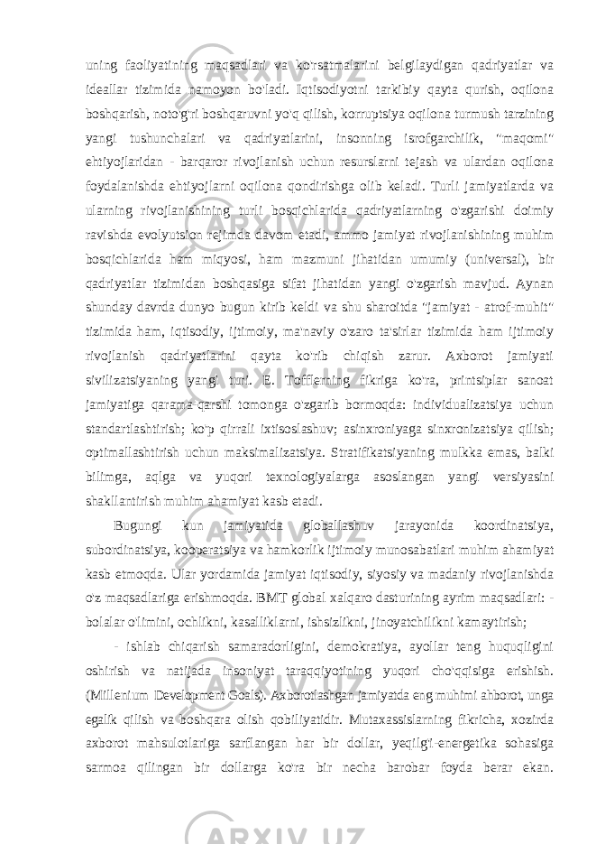 uning faoliyatining maqsadlari va ko&#39;rsatmalarini belgilaydigan qadriyatlar va ideallar tizimida namoyon bo&#39;ladi. Iqtisodiyotni tarkibiy qayta qurish, oqilona boshqarish, noto&#39;g&#39;ri boshqaruvni yo&#39;q qilish, korruptsiya oqilona turmush tarzining yangi tushunchalari va qadriyatlarini, insonning isrofgarchilik, &#34;maqomi&#34; ehtiyojlaridan - barqaror rivojlanish uchun resurslarni tejash va ulardan oqilona foydalanishda ehtiyojlarni oqilona qondirishga olib keladi. Turli jamiyatlarda va ularning rivojlanishining turli bosqichlarida qadriyatlarning o&#39;zgarishi doimiy ravishda evolyutsion rejimda davom etadi, ammo jamiyat rivojlanishining muhim bosqichlarida ham miqyosi, ham mazmuni jihatidan umumiy (universal), bir qadriyatlar tizimidan boshqasiga sifat jihatidan yangi o&#39;zgarish mavjud. Aynan shunday davrda dunyo bugun kirib keldi va shu sharoitda &#34;jamiyat - atrof-muhit&#34; tizimida ham, iqtisodiy, ijtimoiy, ma&#39;naviy o&#39;zaro ta&#39;sirlar tizimida ham ijtimoiy rivojlanish qadriyatlarini qayta ko&#39;rib chiqish zarur. Axborot jamiyati sivilizatsiyaning yangi turi. E. Tofflerning fikriga ko&#39;ra, printsiplar sanoat jamiyatiga qarama-qarshi tomonga o&#39;zgarib bormoqda: individualizatsiya uchun standartlashtirish; ko&#39;p qirrali ixtisoslashuv; asinxroniyaga sinxronizatsiya qilish; optimallashtirish uchun maksimalizatsiya. Stratifikatsiyaning mulkka emas, balki bilimga, aqlga va yuqori texnologiyalarga asoslangan yangi versiyasini shakllantirish muhim ahamiyat kasb etadi. Bugungi kun jamiyatida globallashuv jarayonida koordinatsiya, subordinatsiya, kooperatsiya va hamkorlik ijtimoiy munosabatlari muhim ahamiyat kasb etmoqda. Ular yordamida jamiyat iqtisodiy, siyosiy va madaniy rivojlanishda o&#39;z maqsadlariga erishmoqda. BMT global xalqaro dasturining ayrim maqsadlari: - bolalar o&#39;limini, ochlikni, kasalliklarni, ishsizlikni, jinoyatchilikni kamaytirish; - ishlab chiqarish samaradorligini, demokratiya, ayollar teng huquqligini oshirish va natijada insoniyat taraqqiyotining yuqori cho&#39;qqisiga erishish. (Millenium Development Goals). Axborotlashgan jamiyatda eng muhimi ahborot, unga egalik qilish va boshqara olish qobiliyatidir. Mutaxassislarning fikricha, xozirda axborot mahsulotlariga sarflangan har bir dollar, yeqilg&#39;i-energetika sohasiga sarmoa qilingan bir dollarga ko&#39;ra bir necha barobar foyda berar ekan. 