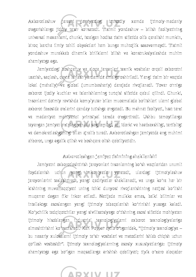 Axborotlashuv jaraeni jamiyatdagi iqtisodiy xamda ijtimoiy-madaniy o&#39;zgarishlarga jiddiy ta&#39;sir ko&#39;rsatadi. Tizimli yondashuv – bilish faoliyatining universal mexanizmi, chunki, istalgan hodisa tizim sifatida olib qaralishi mumkin, biroq barcha ilmiy tahlil obyektlari ham bunga muhtojlik sezavermaydi. Tizimli yondashuv murakkab dinamik birliklarni bilish va konstruksiyalashda muhim ahamiyatga ega. Jamiyatdagi boshqaruv va aloqa jaraenlari texnik vositalar orqali axborotni uzatish, saqlash, qayta ishlash yerdamida amalga oshiriladi. Yangi tizim bir vaqtda lokal (mahaliy) va global (umumbashariy) darajada rivojlanadi. Tovar o&#39;rniga axborot ijodiy kuchlar va izlanishlarning turtqisi sifatida qabul qilindi. Chunki, insonlarni doimiy ravishda komp`yuter bilan muoamalada bo&#39;lishlari ularni global axborot fazosida o&#39;zlarini qanday tutishga o&#39;rgatadi. Bu mehnat faoliyati, haet tarzi va madaniyat mohiyatini printsipal tarzda o&#39;zgartiradi. Ushbu tamoyillarga tayangan jamiyat o&#39;zining yanada sog&#39;lomligi, aql idorki va haetbaxshligi, tartibligi va demokratlashganligi bilan ajralib turadi. Axborotlashgan jamiyatda eng muhimi ahborot, unga egalik qilish va boshqara olish qobiliyatidir. Axborotlashgan jamiyat tizimining shakllanishi Jamiyatni axborotlashtirish jarayonlari insonlarning bo’sh vaqtlaridan unumli foydalanish uchun yangi imkoniyatlar yaratadi, ulardagi ijtimoiylashuv jarayonlarini tezlashtiradi, yangi qadriyatlar shakllanadi, va unga ko’ra har bir kishining muvaffaqqiyati uning ichki dunyosi rivojlanishining natijasi bo’lishi muqarrar degan fikr inkor etiladi. Natijada mulkka emas, balki bilimlar va intellektga asoslangan yangi ijtimoiy tabaqalanish ko’rinishi yuzaga keladi. Ko’pchilik tadqiqotchilar yangi sivilizatsiyaga o’tishning asosi sifatida mohiyatan ijtimoiy hisoblangan industrial texnologiyalarni axborot texnologiyalariga almashtirishni ko’rsatishadi. Karl Popper aytib o’tganidek, “ijtimoiy texnologiya – bu nazariy xulosalarni ijtimoiy ta’sir vositalari va metodlarini ishlab chiqish uchun qo’llash vositasidir”. Ijtimoiy texnologiyalarning asosiy xususiyatlariga: ijtimoiy ahamiyatga ega bo’lgan maqsadlarga erishish qobiliyati; tipik o’zaro aloqador 