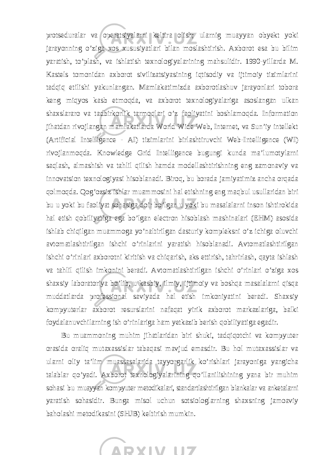 protseduralar va operatsiyalarni keltira olish; ularnig muayyan obyekt yoki jarayonning o’ziga xos xususiyatlari bilan moslashtirish. Axborot esa bu bilim yaratish, to’plash, va ishlatish texnologiyalarining mahsulidir. 1990-yillarda M. Kastels tomonidan axborot sivilizatsiyasining iqtisodiy va ijtimoiy tizimlarini tadqiq etilishi yakunlangan. Mamlakatimizda axborotlashuv jarayonlari tobora keng miqyos kasb etmoqda, va axborot texnologiyalariga asoslangan ulkan shaxslararo va tadbirkorlik tarmoqlari o’z faoliyatini boshlamoqda. Information jihatdan rivojlangan mamlakatlarda World Wide Web, Internet, va Sun’iy intellekt (Artificial Intelligence - AI) tizimlarini birlashtiruvchi Web-Intelligence (WI) rivojlanmoqda. Knowledge Grid Intelligence bugungi kunda ma’lumotylarni saqlash, almashish va tahlil qilish hamda modellashtirishning eng zamonaviy va innovatsion texnologiyasi hisoblanadi. Biroq, bu borada jamiyatimiz ancha orqada qolmoqda. Qog’ozsiz ishlar muammosini hal etishning eng maqbul usullaridan biri bu u yoki bu faoliyat sohasiga doir bo’lgan u yoki bu masalalarni inson ishtirokida hal etish qobiliyatiga ega bo’lgan electron hisoblash mashinalari (EHM) asosida ishlab chiqilgan muammoga yo’naltirilgan dasturiy kompleksni o’z ichiga oluvchi avtomatlashtirilgan ishchi o’rinlarini yaratish hisoblanadi. Avtomatlashtirilgan ishchi o’rinlari axborotni kiritish va chiqarish, aks ettirish, tahrirlash, qayta ishlash va tahlil qilish imkonini beradi. Avtomatlashtirilgan ishchi o’rinlari o’ziga xos shaxsiy laboratoriya bo’lib, u kasbiy, ilmiy, ijtimoiy va boshqa masalalarni qisqa muddatlarda professional saviyada hal etish imkoniyatini beradi. Shaxsiy kompyuterlar axborot resurslarini nafaqat yirik axborot markazlariga, balki foydalanuvchilarning ish o’rinlariga ham yetkazib berish qobiliyatiga egadir. Bu muammoning muhim jihatlaridan biri shuki, tadqiqotchi va kompyuter orasida oraliq mutaxassislar tabaqasi mavjud emasdir. Bu hol mutaxassislar va ularni oliy ta’lim muassasalarida tayyorgarlik ko’rishlari jarayoniga yangicha talablar qo’yadi. Axborot texnologiyalarining qo’llanilishining yana bir muhim sohasi bu muayyan kompyuter metodikalari, standartlashtirilgan blankalar va anketalarni yaratish sohasidir. Bunga misol uchun sotsiologlarning shaxsning jamoaviy baholashi metodikasini (SHJB) keltirish mumkin. 