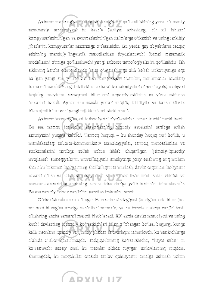 Axborot texnologiyalarining sotsiologiyada qo’llanilishining yana bir asosiy zamonaviy tendensiyasi bu kasbiy faoliyat sohasidagi bir xil ishlarni kompyuterlashtirilgan va avtomatlashtirilgan tizimlarga o’tkazish va uning tarkibiy jihatlarini kompyuterlar nazoratiga o’tkazishdir. Bu yerda gap obyektlarni tadqiq etishning mantiqiy-lingvistik metodlaridan foydalanuvchi formal matematik modellarini o’rniga qo’llaniluvchi yangi axborot texnologiyalarini qo’llashdir. Ish siklining barcha elementlarida katta o’zgarishlarga olib kelish imkoniyatiga ega bo’lgan yangi sun’iy intellekt tizimlari (ekspert tizimlari, ma’lumotlar bazalari) barpo etilmoqda. Yangi intellektual axborot texnologiyalari o’rganilayotgan obyekt haqidagi mavhum konseptual bilimlarni obyektivlashtirish va vizuallashtirish imkonini beradi. Aynan shu asosda yuqori aniqlik, tahliliylik va konstruktivlik bilan ajralib turuvchi yangi tafakkur tarzi shakllanadi. Axborot texnologiyalari iqtisodiyotni rivojlantirish uchun kuchli turtki berdi. Bu esa tarmoq iqtisodiy jarayonlarning huquqiy asoslarini tartibga solish zaruriyatini yuzaga keltirdi. Tarmoq huquqi – bu shunday huquq turi bo’lib, u mamlakatdagi axborot-kommunikativ texnologiyalar, tarmoq munosabatlari va strukturalarini tartibga solish uchun ishlab chiqarilgan. Ijtimoiy-iqtisodiy rivojlanish strategiyalarini muvaffaqiyatli amaliyotga joriy etishning eng muhim sharti bu hukumat faoliyatining shaffofligini ta’minlash, davlat organlari faoliyatini nazorat qilish va baholashning yanada samaraliroq tizimlarini ishlab chiqish va mazkur axborotning aholining barcha tabaqalariga yetib borishini ta’minlashdir. Bu esa zaruriy “aloqa zanjiri”ni yaratish imkonini beradi. O’zbekistonda qabul qilingan Harakatlar strategiyasi faqatgina xalq bilan faol muloqot bilangina amalga oshirilishi mumkin, va bu borada u aloqa zanjiri hosil qilishning ancha samarali metodi hisoblanadi. XX asrda davlat taraqqiyoti va uning kuchi davlatning iqtisodiy ko’rsatkichlari bilan o’lchangan bo’lsa, bugungi kunga kelib insonlarni iqtisodiy va ijtimoiy jihatdan farovonligini ta’minlovchi ko’rsatkichlarga alohida e’tibor qaratilmoqda. Tadqiqotlarning ko’rsatishicha, “hayot sifati” ni ko’rsatuvchi asosiy omil bu insonlar oldida tuyrgan tanlovlarning miqdori, shuningdek, bu muqobillar orasida tanlov qobiliyatini amalga oshirish uchun 