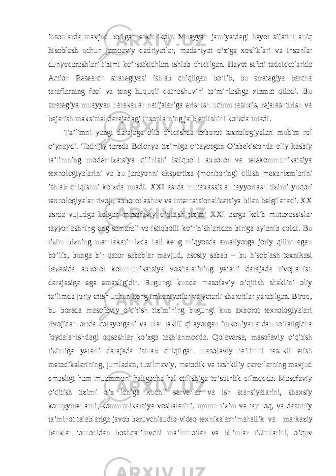 insonlarda mavjud bo’lgan erkinlikdir. Muayyan jamiyatdagi hayot sifatini aniq hisoblash uchun jamoaviy qadriyatlar, madaniyat o’ziga xosliklari va insonlar dunyoqarashlari tizimi ko’rsatkichlari ishlab chiqilgan. Hayot sifati tadqiqotlarida Action Research strategiyasi ishlab chiqilgan bo’lib, bu strategiya barcha taraflarning faol va teng huquqli qatnashuvini ta’minlashga xizmat qiladi. Bu strategiya muayyan harakatlar natijalariga erishish uchun tashxis, rejalashtirish va bajarish maksimal darajadagi insonlarning jalb etilishini ko’zda tutadi. Ta’limni yangi darajaga olib chiqishda axborot texnologiyalari muhim rol o’ynaydi. Tadrijiy tarzda Bolonya tizimiga o’tayotgan O’zbekistonda oliy kasbiy ta’limning modernizatsiya qilinishi istiqbolli axborot va telekommunikatsiya texnologiyalarini va bu jarayonni ekspertiza (monitoring) qilish mexanizmlarini ishlab chiqishni ko’zda tutadi. XXI asrda mutaxassislar tayyorlash tizimi yuqori texnologiyalar rivoji, axborotlashuv va internatsionalizatsiya bilan belgilanadi. XX asrda vujudga kelgan masofaviy o’qitish tizimi XXI asrga kelib mutaxassislar tayyorlashning eng samarali va istiqbolli ko’rinishlaridan biriga aylanib qoldi. Bu tizim bizning mamlakatimizda hali keng miqyosda amaliyotga joriy qilinmagan bo’lib, bunga bir qator sabablar mavjud, asosiy sabab – bu hisoblash texnikasi bazasida axborot kommunikatsiya vositalarining yetarli darajada rivojlanish darajasiga ega emasligidir. Bugungi kunda masofaviy o’qitish shaklini oliy ta’limda joriy etish uchun keng imkoniyatlar va yetarli sharoitlar yaratilgan. Biroq, bu borada masofaviy o’qitish tizimining bugungi kun axborot texnologiyalari rivojidan ortda qolayotgani va ular taklif qilayotgan imkoniyatlardan to’laligicha foydalanishdagi oqsashlar ko’zga tashlanmoqda. Qolaversa, masofaviy o’qitish tizimiga yetarli darajada ishlab chiqilgan masofaviy ta’limni tashkil etish metodikalarining, jumladan, tuzilmaviy, metodik va tashkiliy qarorlarning mavjud emasligi ham muammoni haligacha hal etilishiga to’sqinlik qilmoqda. Masofaviy o’qitish tizimi o’z ichiga kuchli serverlar va ish stansiyalarini, shaxsiy kompyuterlarni, kommunikatsiya vositalarini, umum-tizim va tarmoq, va dasturiy ta’minot talablariga javob beruvchiaudio-video-texnikalarnimahallik va markaziy banklar tomonidan boshqariluvchi ma’lumotlar va bilimlar tizimlarini, o’quv 