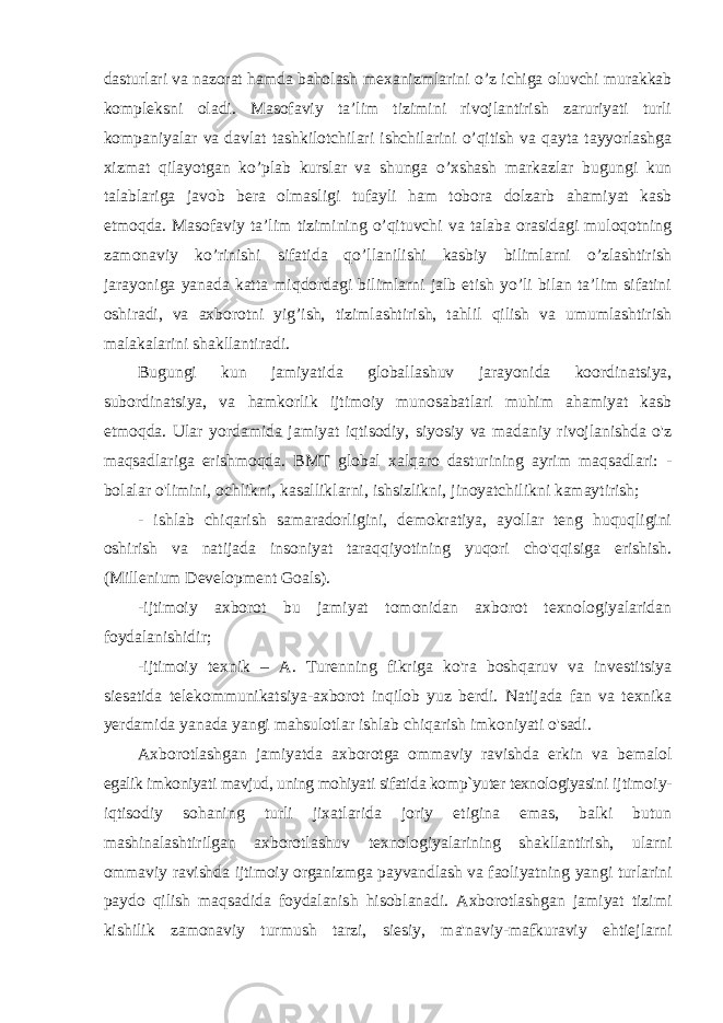 dasturlari va nazorat hamda baholash mexanizmlarini o’z ichiga oluvchi murakkab kompleksni oladi. Masofaviy ta’lim tizimini rivojlantirish zaruriyati turli kompaniyalar va davlat tashkilotchilari ishchilarini o’qitish va qayta tayyorlashga xizmat qilayotgan ko’plab kurslar va shunga o’xshash markazlar bugungi kun talablariga javob bera olmasligi tufayli ham tobora dolzarb ahamiyat kasb etmoqda. Masofaviy ta’lim tizimining o’qituvchi va talaba orasidagi muloqotning zamonaviy ko’rinishi sifatida qo’llanilishi kasbiy bilimlarni o’zlashtirish jarayoniga yanada katta miqdordagi bilimlarni jalb etish yo’li bilan ta’lim sifatini oshiradi, va axborotni yig’ish, tizimlashtirish, tahlil qilish va umumlashtirish malakalarini shakllantiradi. Bugungi kun jamiyatida globallashuv jarayonida koordinatsiya, subordinatsiya, va hamkorlik ijtimoiy munosabatlari muhim ahamiyat kasb etmoqda. Ular yordamida jamiyat iqtisodiy, siyosiy va madaniy rivojlanishda o&#39;z maqsadlariga erishmoqda. BMT global xalqaro dasturining ayrim maqsadlari: - bolalar o&#39;limini, ochlikni, kasalliklarni, ishsizlikni, jinoyatchilikni kamaytirish; - ishlab chiqarish samaradorligini, demokratiya, ayollar teng huquqligini oshirish va natijada insoniyat taraqqiyotining yuqori cho&#39;qqisiga erishish. (Millenium Development Goals). -ijtimoiy axborot bu jamiyat tomonidan axborot texnologiyalaridan foydalanishidir; -ijtimoiy texnik – A. Turenning fikriga ko&#39;ra boshqaruv va investitsiya siesatida telekommunikatsiya-axborot inqilob yuz berdi. Natijada fan va texnika yerdamida yanada yangi mahsulotlar ishlab chiqarish imkoniyati o&#39;sadi. Axborotlashgan jamiyatda axborotga ommaviy ravishda erkin va bemalol egalik imkoniyati mavjud, uning mohiyati sifatida komp`yuter texnologiyasini ijtimoiy- iqtisodiy sohaning turli jixatlarida joriy etigina emas, balki butun mashinalashtirilgan axborotlashuv texnologiyalarining shakllantirish, ularni ommaviy ravishda ijtimoiy organizmga payvandlash va faoliyatning yangi turlarini paydo qilish maqsadida foydalanish hisoblanadi. Axborotlashgan jamiyat tizimi kishilik zamonaviy turmush tarzi, siesiy, ma&#39;naviy-mafkuraviy ehtiejlarni 