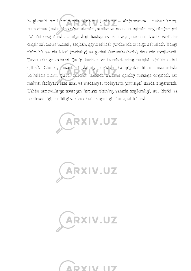 belgilovchi omil bo&#39;lmoqda. Axborot (lotincha – «informatio» - tushuntirmoq, baen etmoq) aslida insoniyat olamini, xodisa va voqealar oqimini anglatib jamiyat tizimini o&#39;zgartiradi. Jamiyatdagi boshqaruv va aloqa jaraenlari texnik vositalar orqali axborotni uzatish, saqlash, qayta ishlash yerdamida amalga oshiriladi. Yangi tizim bir vaqtda lokal (mahaliy) va global (umumbashariy) darajada rivojlanadi. Tovar o&#39;rniga axborot ijodiy kuchlar va izlanishlarning turtqisi sifatida qabul qilindi. Chunki, insonlarni doimiy ravishda komp`yuter bilan muoamalada bo&#39;lishlari ularni global axborot fazosida o&#39;zlarini qanday tutishga o&#39;rgatadi. Bu mehnat faoliyati, haet tarzi va madaniyat mohiyatini printsipal tarzda o&#39;zgartiradi. Ushbu tamoyillarga tayangan jamiyat o&#39;zining yanada sog&#39;lomligi, aql idorki va haetbaxshligi, tartibligi va demokratlashganligi bilan ajralib turadi. 