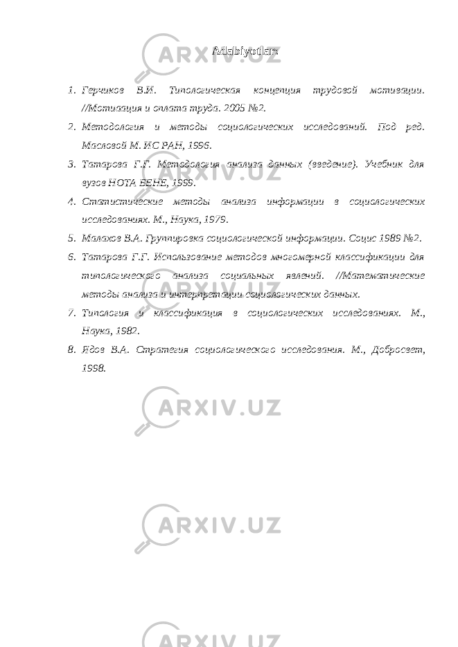 Adabiyotlar: 1. Герчиков В.И. Типологическая концепция трудовой мотивации. //Мотиаация и оплата труда. 2005 №2. 2. Методология и методы социологических исследований. Под ред. Масловой М. ИС РАН, 1996. 3. Татарова Г.Г. Методология анализа данных (введение). Учебник для вузов НОТА БЕНЕ, 1999. 4. Статистические методы анализа информации в социологических исследованиях. М., Наука, 1979. 5. Малахов В.А. Группировка социологической информации. Социс 1989 №2. 6. Татарова Г.Г. Использование методов многомерной классификации для типологического анализа социальных явлений. //Математические методы анализа и интерпретации социологических данных. 7. Типология и классификация в социологических исследованиях. М., Наука, 1982. 8. Ядов В.А. Стратегия социологического исследования. М., Добросвет, 1998. 