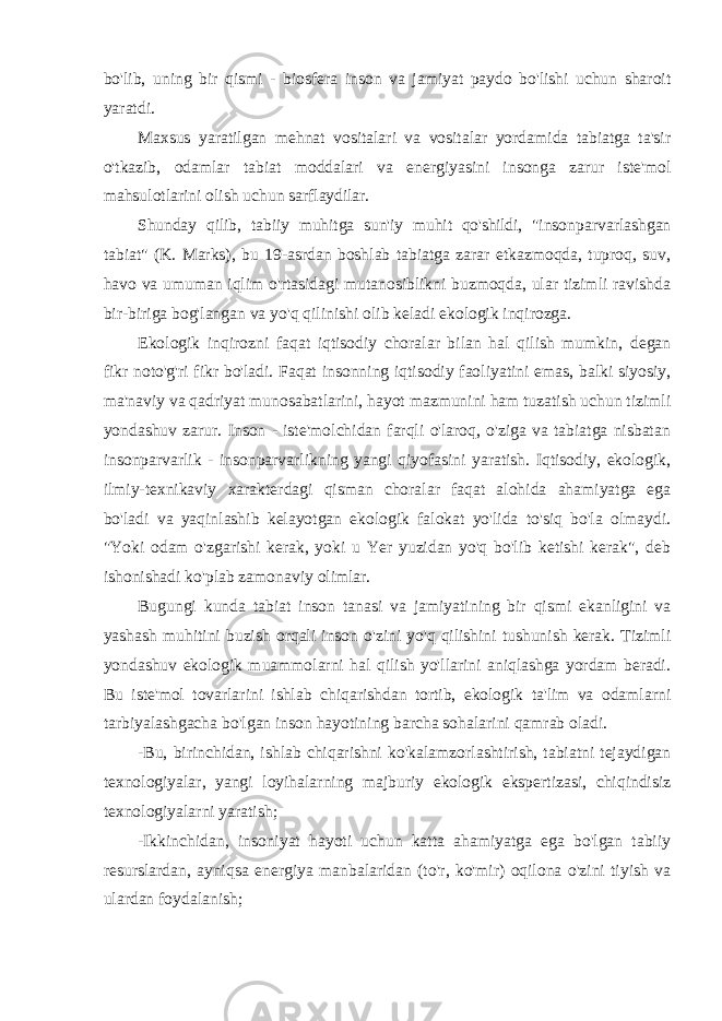 bo&#39;lib, uning bir qismi - biosfera inson va jamiyat paydo bo&#39;lishi uchun sharoit yaratdi. Maxsus yaratilgan mehnat vositalari va vositalar yordamida tabiatga ta&#39;sir o&#39;tkazib, odamlar tabiat moddalari va energiyasini insonga zarur iste&#39;mol mahsulotlarini olish uchun sarflaydilar. Shunday qilib, tabiiy muhitga sun&#39;iy muhit qo&#39;shildi, &#34;insonparvarlashgan tabiat&#34; (K. Marks), bu 19-asrdan boshlab tabiatga zarar etkazmoqda, tuproq, suv, havo va umuman iqlim o&#39;rtasidagi mutanosiblikni buzmoqda, ular tizimli ravishda bir-biriga bog&#39;langan va yo&#39;q qilinishi olib keladi ekologik inqirozga. Ekologik inqirozni faqat iqtisodiy choralar bilan hal qilish mumkin, degan fikr noto&#39;g&#39;ri fikr bo&#39;ladi. Faqat insonning iqtisodiy faoliyatini emas, balki siyosiy, ma&#39;naviy va qadriyat munosabatlarini, hayot mazmunini ham tuzatish uchun tizimli yondashuv zarur. Inson - iste&#39;molchidan farqli o&#39;laroq, o&#39;ziga va tabiatga nisbatan insonparvarlik - insonparvarlikning yangi qiyofasini yaratish. Iqtisodiy, ekologik, ilmiy-texnikaviy xarakterdagi qisman choralar faqat alohida ahamiyatga ega bo&#39;ladi va yaqinlashib kelayotgan ekologik falokat yo&#39;lida to&#39;siq bo&#39;la olmaydi. &#34;Yoki odam o&#39;zgarishi kerak, yoki u Yer yuzidan yo&#39;q bo&#39;lib ketishi kerak&#34;, deb ishonishadi ko&#39;plab zamonaviy olimlar. Bugungi kunda tabiat inson tanasi va jamiyatining bir qismi ekanligini va yashash muhitini buzish orqali inson o&#39;zini yo&#39;q qilishini tushunish kerak. Tizimli yondashuv ekologik muammolarni hal qilish yo&#39;llarini aniqlashga yordam beradi. Bu iste&#39;mol tovarlarini ishlab chiqarishdan tortib, ekologik ta&#39;lim va odamlarni tarbiyalashgacha bo&#39;lgan inson hayotining barcha sohalarini qamrab oladi. -Bu, birinchidan, ishlab chiqarishni ko&#39;kalamzorlashtirish, tabiatni tejaydigan texnologiyalar, yangi loyihalarning majburiy ekologik ekspertizasi, chiqindisiz texnologiyalarni yaratish; -Ikkinchidan, insoniyat hayoti uchun katta ahamiyatga ega bo&#39;lgan tabiiy resurslardan, ayniqsa energiya manbalaridan (to&#39;r, ko&#39;mir) oqilona o&#39;zini tiyish va ulardan foydalanish; 