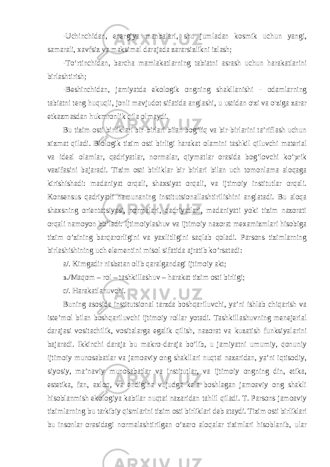 -Uchinchidan, energiya manbalari, shu jumladan kosmik uchun yangi, samarali, xavfsiz va maksimal darajada zararsizlikni izlash; -To‘rtinchidan, barcha mamlakatlarning tabiatni asrash uchun harakatlarini birlashtirish; -Beshinchidan, jamiyatda ekologik ongning shakllanishi - odamlarning tabiatni teng huquqli, jonli mavjudot sifatida anglashi, u ustidan o&#39;zi va o&#39;ziga zarar etkazmasdan hukmronlik qila olmaydi. Bu tizim osti birliklari bir-birlari bilan bog’liq va bir-birlarini ta’riflash uchun xizmat qiladi. Biologik tizim osti birligi harakat olamini tashkil qiluvchi material va ideal olamlar, qadriyatlar, normalar, qiymatlar orasida bog’lovchi ko’prik vazifasini bajaradi. Tizim osti birliklar bir birlari bilan uch tomonlama aloqaga kirishishadi: madaniyat orqali, shaxsiyat orqali, va ijtimoiy institutlar orqali. Konsensus qadriyatli namunaning institutsionallashtirilishini anglatadi. Bu aloqa shaxsning orientatsiyasi, normalari, qadriyatlari, madaniyati yoki tizim nazorati orqali namoyon bo’ladi. Ijtimoiylashuv va ijtimoiy nazorat mexamizmlari hisobiga tizim o’zining barqarorligini va yaxlitligini saqlab qoladi. Parsons tizimlarning birlashishining uch elementini misol sifatida ajratib ko’rsatadi: а /. Kimgadir nisbatan olib qaralgandagi ijtimoiy akt; в ./Maqom – rol – tashkillashuv – harakat tizim osti birligi; с /. Harakatlanuvchi. Buning asosida institutsional tarzda boshqariluvchi, ya’ni ishlab chiqarish va iste’mol bilan boshqariluvchi ijtimoiy rollar yotadi. Tashkillashuvning menejerial darajasi vositachilik, vositalarga egalik qilish, nazorat va kuzatish funksiyalarini bajaradi. Ikkinchi daraja bu makro-daraja bo’lib, u jamiyatni umumiy, qonuniy ijtimoiy munosabatlar va jamoaviy ong shakllari nuqtai nazaridan, ya’ni iqtisodiy, siyosiy, ma’naviy munosabatlar va institutlar, va ijtimoiy ongning din, etika, estetika, fan, axloq, va endigina vujudga kela boshlagan jamoaviy ong shakli hisoblanmish ekologiya kabilar nuqtai nazaridan tahlil qiladi. T. Parsons jamoaviy tizimlarning bu tarkibiy qismlarini tizim osti birliklari deb ataydi. Tizim osti birliklari bu insonlar orasidagi normalashtirilgan o’zaro aloqalar tizimlari hisoblanib, ular 