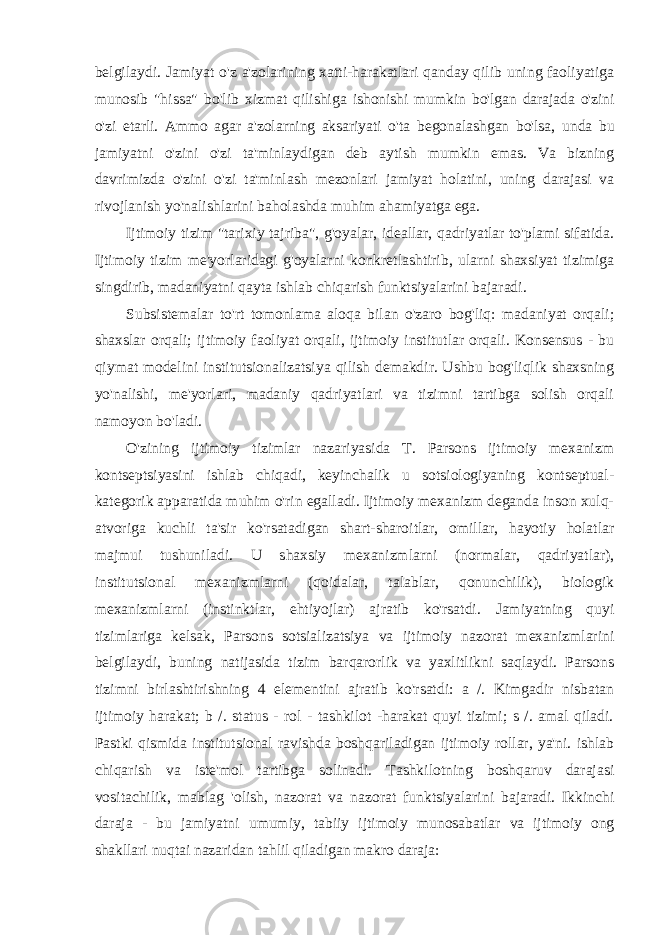 belgilaydi. Jamiyat o&#39;z a&#39;zolarining xatti-harakatlari qanday qilib uning faoliyatiga munosib &#34;hissa&#34; bo&#39;lib xizmat qilishiga ishonishi mumkin bo&#39;lgan darajada o&#39;zini o&#39;zi etarli. Ammo agar a&#39;zolarning aksariyati o&#39;ta begonalashgan bo&#39;lsa, unda bu jamiyatni o&#39;zini o&#39;zi ta&#39;minlaydigan deb aytish mumkin emas. Va bizning davrimizda o&#39;zini o&#39;zi ta&#39;minlash mezonlari jamiyat holatini, uning darajasi va rivojlanish yo&#39;nalishlarini baholashda muhim ahamiyatga ega. Ijtimoiy tizim &#34;tarixiy tajriba&#34;, g&#39;oyalar, ideallar, qadriyatlar to&#39;plami sifatida. Ijtimoiy tizim me&#39;yorlaridagi g&#39;oyalarni konkretlashtirib, ularni shaxsiyat tizimiga singdirib, madaniyatni qayta ishlab chiqarish funktsiyalarini bajaradi. Subsistemalar to&#39;rt tomonlama aloqa bilan o&#39;zaro bog&#39;liq: madaniyat orqali; shaxslar orqali; ijtimoiy faoliyat orqali, ijtimoiy institutlar orqali. Konsensus - bu qiymat modelini institutsionalizatsiya qilish demakdir. Ushbu bog&#39;liqlik shaxsning yo&#39;nalishi, me&#39;yorlari, madaniy qadriyatlari va tizimni tartibga solish orqali namoyon bo&#39;ladi. O&#39;zining ijtimoiy tizimlar nazariyasida T. Parsons ijtimoiy mexanizm kontseptsiyasini ishlab chiqadi, keyinchalik u sotsiologiyaning kontseptual- kategorik apparatida muhim o&#39;rin egalladi. Ijtimoiy mexanizm deganda inson xulq- atvoriga kuchli ta&#39;sir ko&#39;rsatadigan shart-sharoitlar, omillar, hayotiy holatlar majmui tushuniladi. U shaxsiy mexanizmlarni (normalar, qadriyatlar), institutsional mexanizmlarni (qoidalar, talablar, qonunchilik), biologik mexanizmlarni (instinktlar, ehtiyojlar) ajratib ko&#39;rsatdi. Jamiyatning quyi tizimlariga kelsak, Parsons sotsializatsiya va ijtimoiy nazorat mexanizmlarini belgilaydi, buning natijasida tizim barqarorlik va yaxlitlikni saqlaydi. Parsons tizimni birlashtirishning 4 elementini ajratib ko&#39;rsatdi: a /. Kimgadir nisbatan ijtimoiy harakat; b /. status - rol - tashkilot -harakat quyi tizimi; s /. amal qiladi. Pastki qismida institutsional ravishda boshqariladigan ijtimoiy rollar, ya&#39;ni. ishlab chiqarish va iste&#39;mol tartibga solinadi. Tashkilotning boshqaruv darajasi vositachilik, mablag &#39;olish, nazorat va nazorat funktsiyalarini bajaradi. Ikkinchi daraja - bu jamiyatni umumiy, tabiiy ijtimoiy munosabatlar va ijtimoiy ong shakllari nuqtai nazaridan tahlil qiladigan makro daraja: 